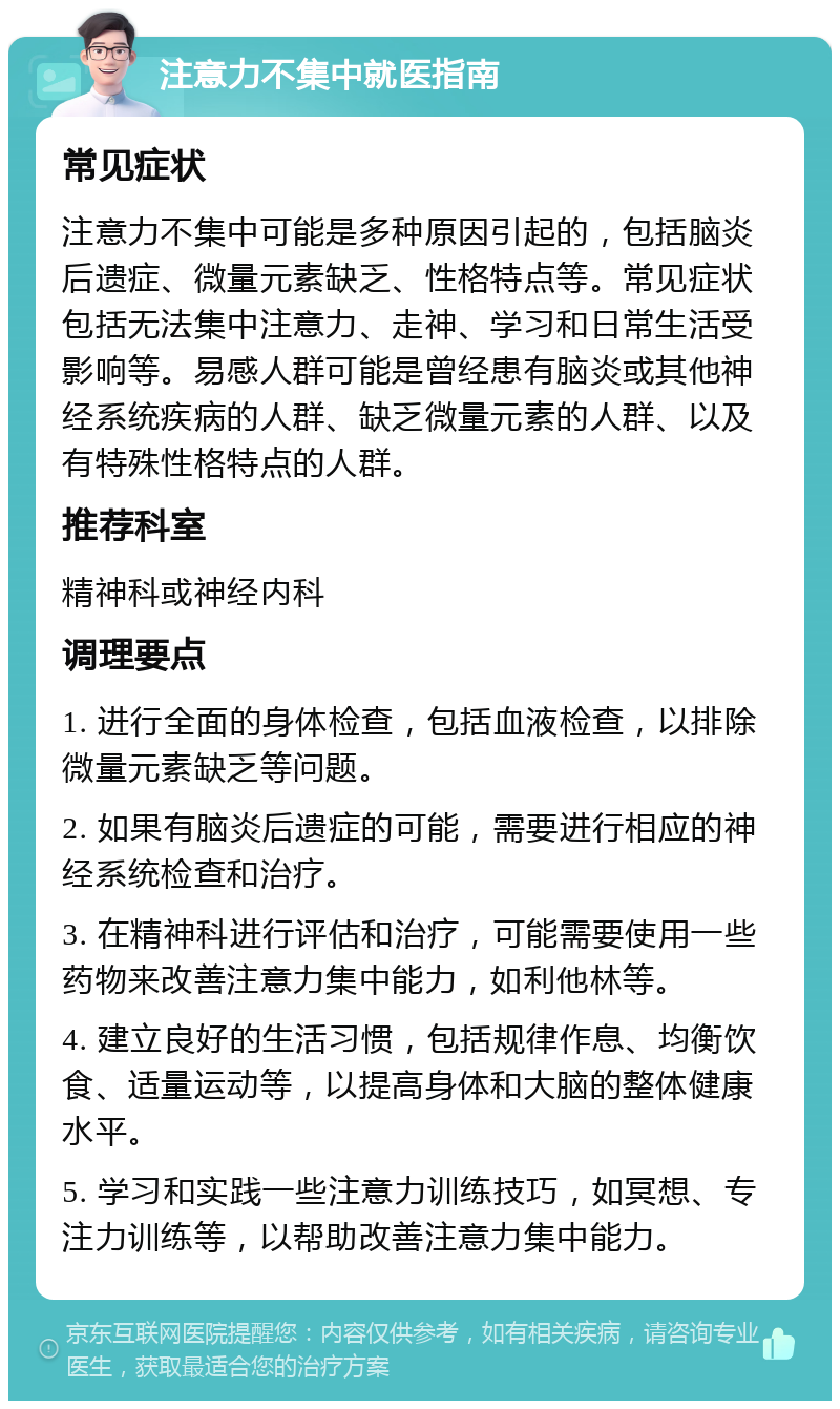 注意力不集中就医指南 常见症状 注意力不集中可能是多种原因引起的，包括脑炎后遗症、微量元素缺乏、性格特点等。常见症状包括无法集中注意力、走神、学习和日常生活受影响等。易感人群可能是曾经患有脑炎或其他神经系统疾病的人群、缺乏微量元素的人群、以及有特殊性格特点的人群。 推荐科室 精神科或神经内科 调理要点 1. 进行全面的身体检查，包括血液检查，以排除微量元素缺乏等问题。 2. 如果有脑炎后遗症的可能，需要进行相应的神经系统检查和治疗。 3. 在精神科进行评估和治疗，可能需要使用一些药物来改善注意力集中能力，如利他林等。 4. 建立良好的生活习惯，包括规律作息、均衡饮食、适量运动等，以提高身体和大脑的整体健康水平。 5. 学习和实践一些注意力训练技巧，如冥想、专注力训练等，以帮助改善注意力集中能力。