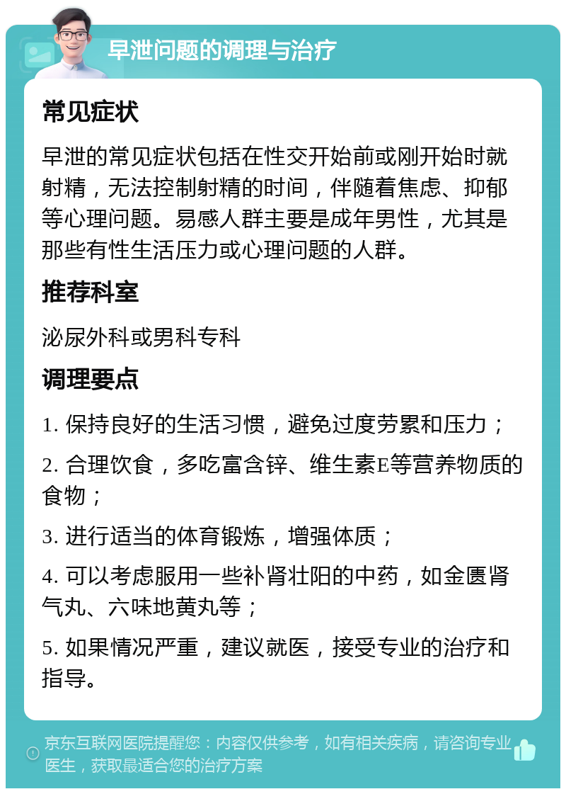 早泄问题的调理与治疗 常见症状 早泄的常见症状包括在性交开始前或刚开始时就射精，无法控制射精的时间，伴随着焦虑、抑郁等心理问题。易感人群主要是成年男性，尤其是那些有性生活压力或心理问题的人群。 推荐科室 泌尿外科或男科专科 调理要点 1. 保持良好的生活习惯，避免过度劳累和压力； 2. 合理饮食，多吃富含锌、维生素E等营养物质的食物； 3. 进行适当的体育锻炼，增强体质； 4. 可以考虑服用一些补肾壮阳的中药，如金匮肾气丸、六味地黄丸等； 5. 如果情况严重，建议就医，接受专业的治疗和指导。