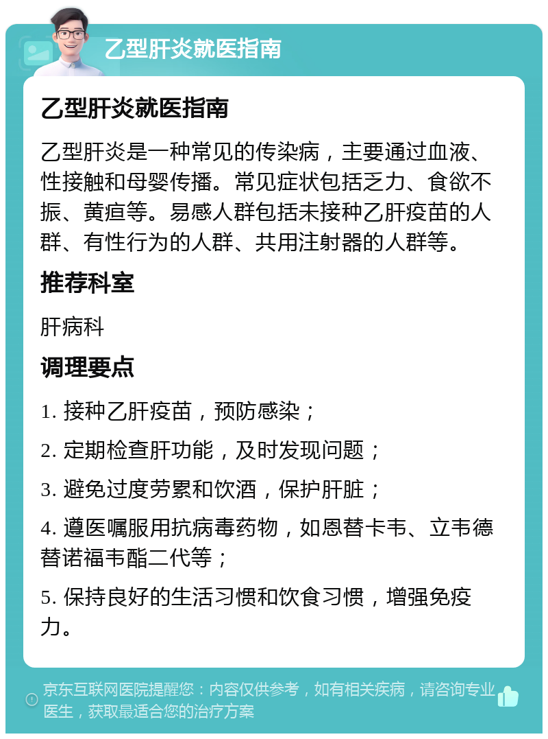 乙型肝炎就医指南 乙型肝炎就医指南 乙型肝炎是一种常见的传染病，主要通过血液、性接触和母婴传播。常见症状包括乏力、食欲不振、黄疸等。易感人群包括未接种乙肝疫苗的人群、有性行为的人群、共用注射器的人群等。 推荐科室 肝病科 调理要点 1. 接种乙肝疫苗，预防感染； 2. 定期检查肝功能，及时发现问题； 3. 避免过度劳累和饮酒，保护肝脏； 4. 遵医嘱服用抗病毒药物，如恩替卡韦、立韦德替诺福韦酯二代等； 5. 保持良好的生活习惯和饮食习惯，增强免疫力。