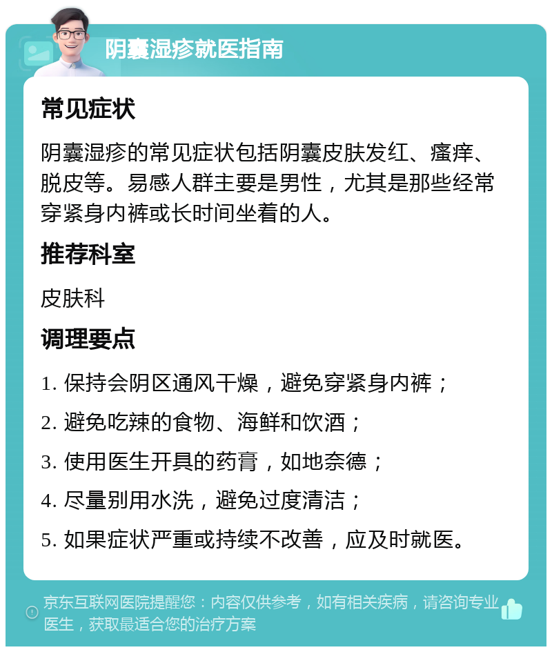 阴囊湿疹就医指南 常见症状 阴囊湿疹的常见症状包括阴囊皮肤发红、瘙痒、脱皮等。易感人群主要是男性，尤其是那些经常穿紧身内裤或长时间坐着的人。 推荐科室 皮肤科 调理要点 1. 保持会阴区通风干燥，避免穿紧身内裤； 2. 避免吃辣的食物、海鲜和饮酒； 3. 使用医生开具的药膏，如地奈德； 4. 尽量别用水洗，避免过度清洁； 5. 如果症状严重或持续不改善，应及时就医。