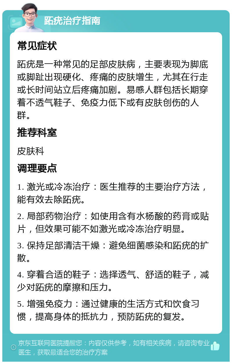 跖疣治疗指南 常见症状 跖疣是一种常见的足部皮肤病，主要表现为脚底或脚趾出现硬化、疼痛的皮肤增生，尤其在行走或长时间站立后疼痛加剧。易感人群包括长期穿着不透气鞋子、免疫力低下或有皮肤创伤的人群。 推荐科室 皮肤科 调理要点 1. 激光或冷冻治疗：医生推荐的主要治疗方法，能有效去除跖疣。 2. 局部药物治疗：如使用含有水杨酸的药膏或贴片，但效果可能不如激光或冷冻治疗明显。 3. 保持足部清洁干燥：避免细菌感染和跖疣的扩散。 4. 穿着合适的鞋子：选择透气、舒适的鞋子，减少对跖疣的摩擦和压力。 5. 增强免疫力：通过健康的生活方式和饮食习惯，提高身体的抵抗力，预防跖疣的复发。