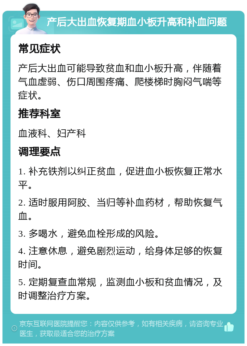 产后大出血恢复期血小板升高和补血问题 常见症状 产后大出血可能导致贫血和血小板升高，伴随着气血虚弱、伤口周围疼痛、爬楼梯时胸闷气喘等症状。 推荐科室 血液科、妇产科 调理要点 1. 补充铁剂以纠正贫血，促进血小板恢复正常水平。 2. 适时服用阿胶、当归等补血药材，帮助恢复气血。 3. 多喝水，避免血栓形成的风险。 4. 注意休息，避免剧烈运动，给身体足够的恢复时间。 5. 定期复查血常规，监测血小板和贫血情况，及时调整治疗方案。