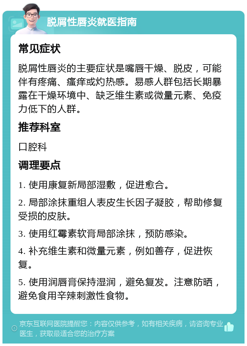 脱屑性唇炎就医指南 常见症状 脱屑性唇炎的主要症状是嘴唇干燥、脱皮，可能伴有疼痛、瘙痒或灼热感。易感人群包括长期暴露在干燥环境中、缺乏维生素或微量元素、免疫力低下的人群。 推荐科室 口腔科 调理要点 1. 使用康复新局部湿敷，促进愈合。 2. 局部涂抹重组人表皮生长因子凝胶，帮助修复受损的皮肤。 3. 使用红霉素软膏局部涂抹，预防感染。 4. 补充维生素和微量元素，例如善存，促进恢复。 5. 使用润唇膏保持湿润，避免复发。注意防晒，避免食用辛辣刺激性食物。