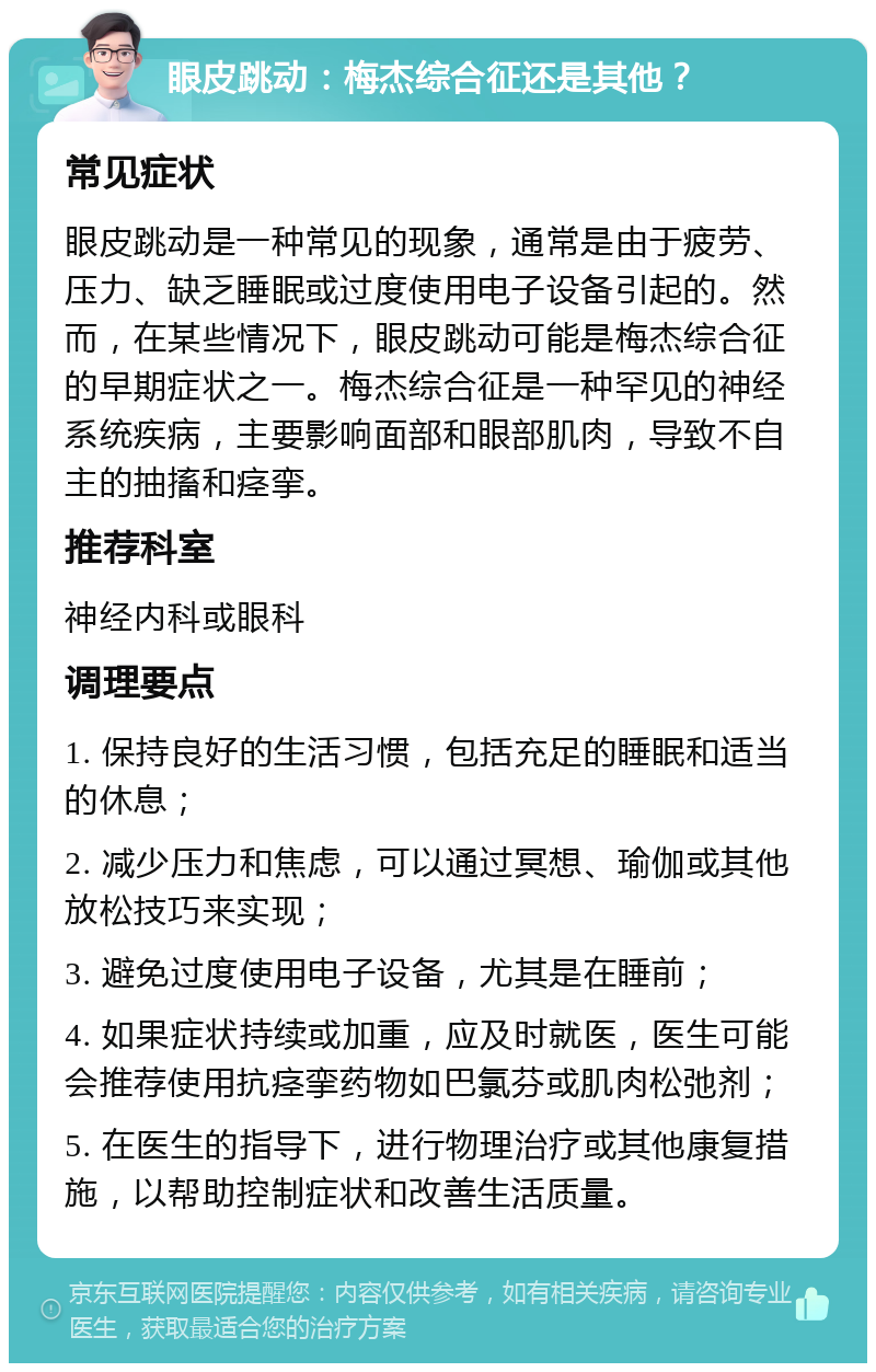 眼皮跳动：梅杰综合征还是其他？ 常见症状 眼皮跳动是一种常见的现象，通常是由于疲劳、压力、缺乏睡眠或过度使用电子设备引起的。然而，在某些情况下，眼皮跳动可能是梅杰综合征的早期症状之一。梅杰综合征是一种罕见的神经系统疾病，主要影响面部和眼部肌肉，导致不自主的抽搐和痉挛。 推荐科室 神经内科或眼科 调理要点 1. 保持良好的生活习惯，包括充足的睡眠和适当的休息； 2. 减少压力和焦虑，可以通过冥想、瑜伽或其他放松技巧来实现； 3. 避免过度使用电子设备，尤其是在睡前； 4. 如果症状持续或加重，应及时就医，医生可能会推荐使用抗痉挛药物如巴氯芬或肌肉松弛剂； 5. 在医生的指导下，进行物理治疗或其他康复措施，以帮助控制症状和改善生活质量。