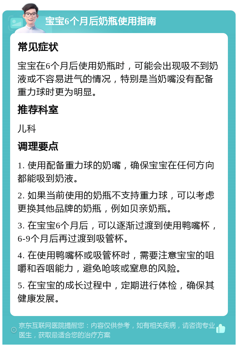 宝宝6个月后奶瓶使用指南 常见症状 宝宝在6个月后使用奶瓶时，可能会出现吸不到奶液或不容易进气的情况，特别是当奶嘴没有配备重力球时更为明显。 推荐科室 儿科 调理要点 1. 使用配备重力球的奶嘴，确保宝宝在任何方向都能吸到奶液。 2. 如果当前使用的奶瓶不支持重力球，可以考虑更换其他品牌的奶瓶，例如贝亲奶瓶。 3. 在宝宝6个月后，可以逐渐过渡到使用鸭嘴杯，6-9个月后再过渡到吸管杯。 4. 在使用鸭嘴杯或吸管杯时，需要注意宝宝的咀嚼和吞咽能力，避免呛咳或窒息的风险。 5. 在宝宝的成长过程中，定期进行体检，确保其健康发展。