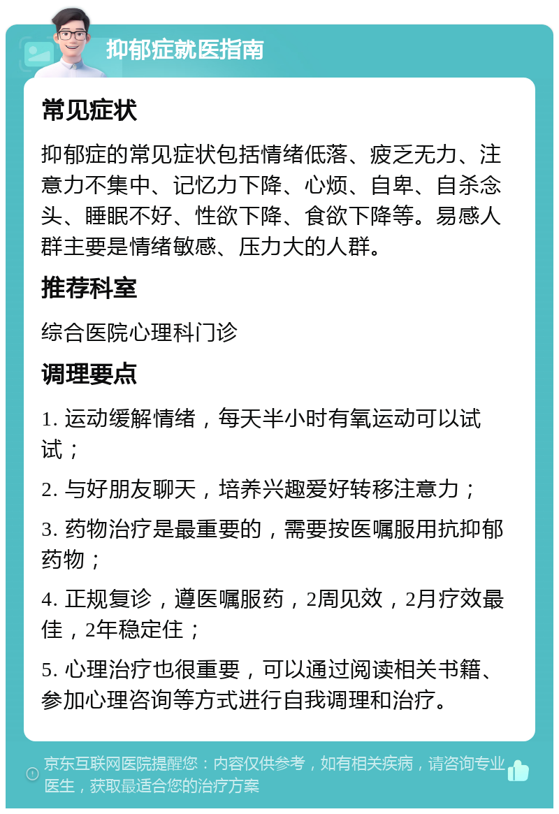 抑郁症就医指南 常见症状 抑郁症的常见症状包括情绪低落、疲乏无力、注意力不集中、记忆力下降、心烦、自卑、自杀念头、睡眠不好、性欲下降、食欲下降等。易感人群主要是情绪敏感、压力大的人群。 推荐科室 综合医院心理科门诊 调理要点 1. 运动缓解情绪，每天半小时有氧运动可以试试； 2. 与好朋友聊天，培养兴趣爱好转移注意力； 3. 药物治疗是最重要的，需要按医嘱服用抗抑郁药物； 4. 正规复诊，遵医嘱服药，2周见效，2月疗效最佳，2年稳定住； 5. 心理治疗也很重要，可以通过阅读相关书籍、参加心理咨询等方式进行自我调理和治疗。