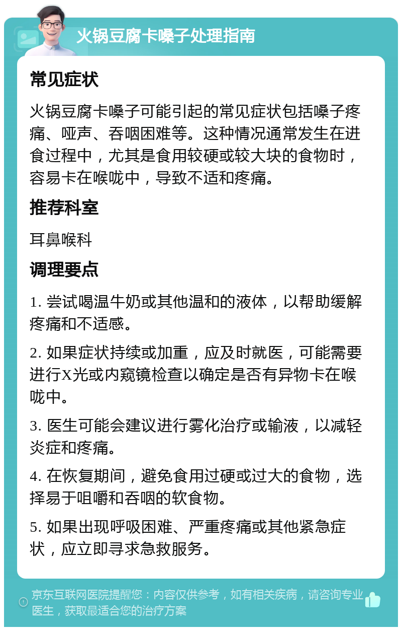 火锅豆腐卡嗓子处理指南 常见症状 火锅豆腐卡嗓子可能引起的常见症状包括嗓子疼痛、哑声、吞咽困难等。这种情况通常发生在进食过程中，尤其是食用较硬或较大块的食物时，容易卡在喉咙中，导致不适和疼痛。 推荐科室 耳鼻喉科 调理要点 1. 尝试喝温牛奶或其他温和的液体，以帮助缓解疼痛和不适感。 2. 如果症状持续或加重，应及时就医，可能需要进行X光或内窥镜检查以确定是否有异物卡在喉咙中。 3. 医生可能会建议进行雾化治疗或输液，以减轻炎症和疼痛。 4. 在恢复期间，避免食用过硬或过大的食物，选择易于咀嚼和吞咽的软食物。 5. 如果出现呼吸困难、严重疼痛或其他紧急症状，应立即寻求急救服务。