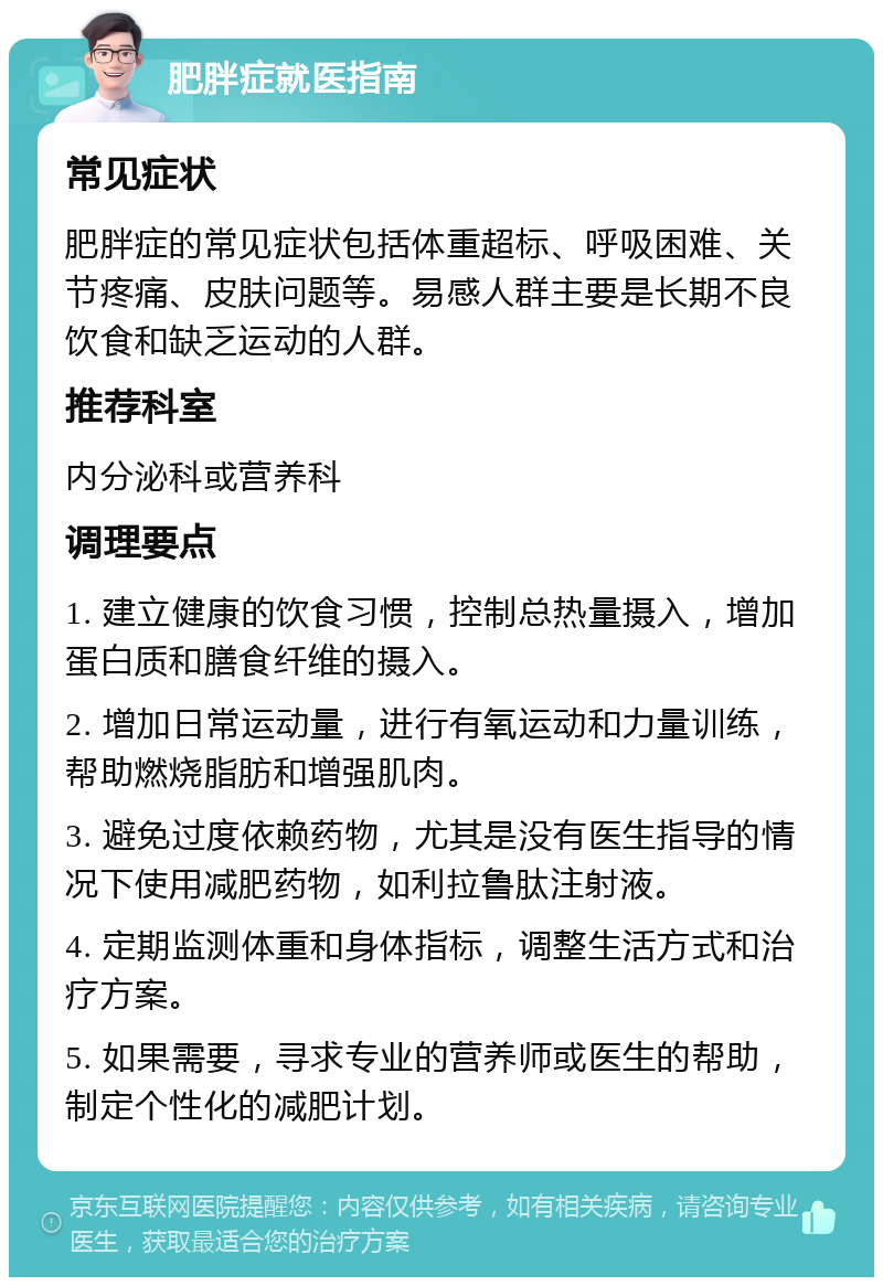 肥胖症就医指南 常见症状 肥胖症的常见症状包括体重超标、呼吸困难、关节疼痛、皮肤问题等。易感人群主要是长期不良饮食和缺乏运动的人群。 推荐科室 内分泌科或营养科 调理要点 1. 建立健康的饮食习惯，控制总热量摄入，增加蛋白质和膳食纤维的摄入。 2. 增加日常运动量，进行有氧运动和力量训练，帮助燃烧脂肪和增强肌肉。 3. 避免过度依赖药物，尤其是没有医生指导的情况下使用减肥药物，如利拉鲁肽注射液。 4. 定期监测体重和身体指标，调整生活方式和治疗方案。 5. 如果需要，寻求专业的营养师或医生的帮助，制定个性化的减肥计划。