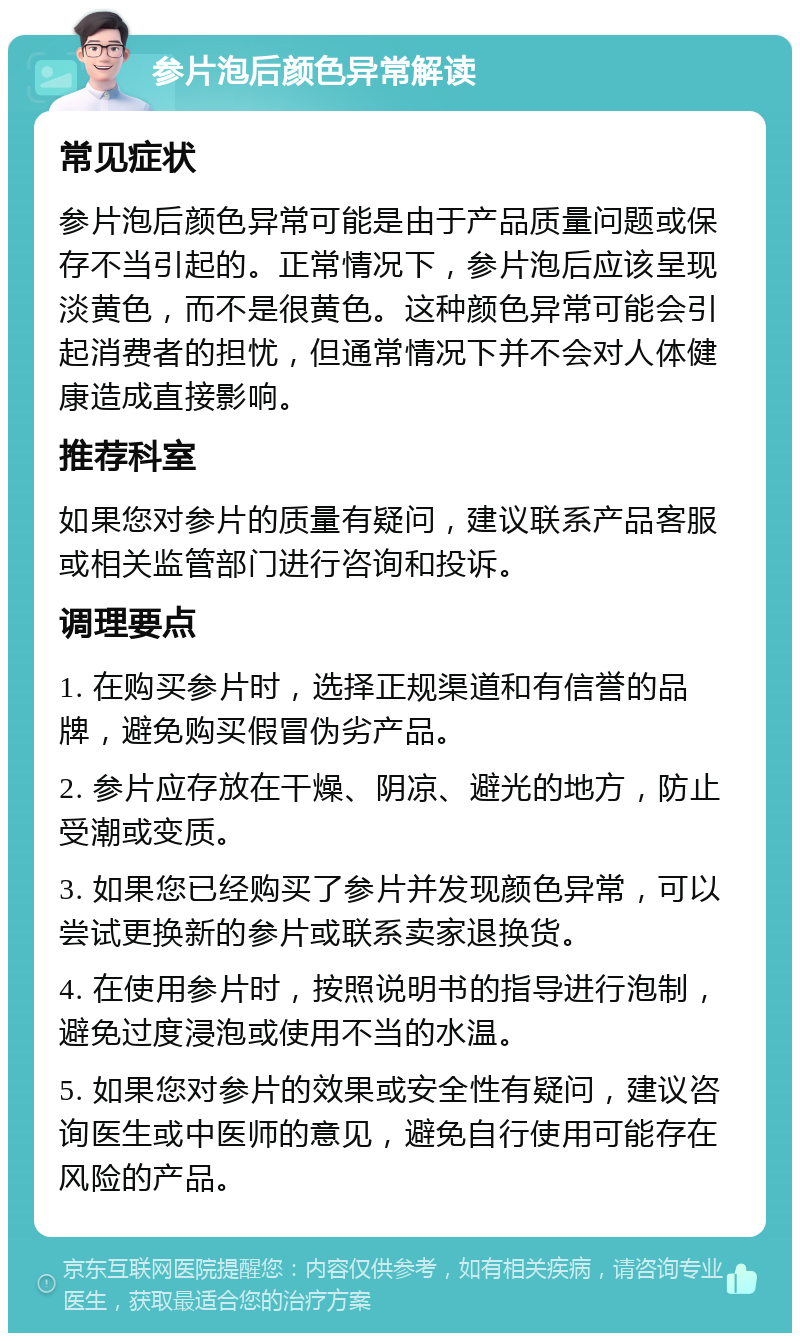 参片泡后颜色异常解读 常见症状 参片泡后颜色异常可能是由于产品质量问题或保存不当引起的。正常情况下，参片泡后应该呈现淡黄色，而不是很黄色。这种颜色异常可能会引起消费者的担忧，但通常情况下并不会对人体健康造成直接影响。 推荐科室 如果您对参片的质量有疑问，建议联系产品客服或相关监管部门进行咨询和投诉。 调理要点 1. 在购买参片时，选择正规渠道和有信誉的品牌，避免购买假冒伪劣产品。 2. 参片应存放在干燥、阴凉、避光的地方，防止受潮或变质。 3. 如果您已经购买了参片并发现颜色异常，可以尝试更换新的参片或联系卖家退换货。 4. 在使用参片时，按照说明书的指导进行泡制，避免过度浸泡或使用不当的水温。 5. 如果您对参片的效果或安全性有疑问，建议咨询医生或中医师的意见，避免自行使用可能存在风险的产品。