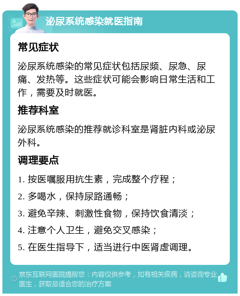 泌尿系统感染就医指南 常见症状 泌尿系统感染的常见症状包括尿频、尿急、尿痛、发热等。这些症状可能会影响日常生活和工作，需要及时就医。 推荐科室 泌尿系统感染的推荐就诊科室是肾脏内科或泌尿外科。 调理要点 1. 按医嘱服用抗生素，完成整个疗程； 2. 多喝水，保持尿路通畅； 3. 避免辛辣、刺激性食物，保持饮食清淡； 4. 注意个人卫生，避免交叉感染； 5. 在医生指导下，适当进行中医肾虚调理。