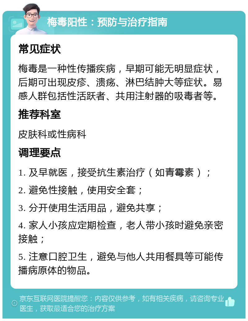 梅毒阳性：预防与治疗指南 常见症状 梅毒是一种性传播疾病，早期可能无明显症状，后期可出现皮疹、溃疡、淋巴结肿大等症状。易感人群包括性活跃者、共用注射器的吸毒者等。 推荐科室 皮肤科或性病科 调理要点 1. 及早就医，接受抗生素治疗（如青霉素）； 2. 避免性接触，使用安全套； 3. 分开使用生活用品，避免共享； 4. 家人小孩应定期检查，老人带小孩时避免亲密接触； 5. 注意口腔卫生，避免与他人共用餐具等可能传播病原体的物品。