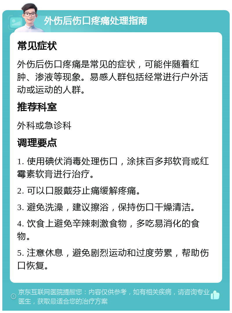 外伤后伤口疼痛处理指南 常见症状 外伤后伤口疼痛是常见的症状，可能伴随着红肿、渗液等现象。易感人群包括经常进行户外活动或运动的人群。 推荐科室 外科或急诊科 调理要点 1. 使用碘伏消毒处理伤口，涂抹百多邦软膏或红霉素软膏进行治疗。 2. 可以口服戴芬止痛缓解疼痛。 3. 避免洗澡，建议擦浴，保持伤口干燥清洁。 4. 饮食上避免辛辣刺激食物，多吃易消化的食物。 5. 注意休息，避免剧烈运动和过度劳累，帮助伤口恢复。