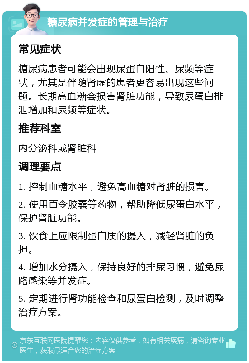 糖尿病并发症的管理与治疗 常见症状 糖尿病患者可能会出现尿蛋白阳性、尿频等症状，尤其是伴随肾虚的患者更容易出现这些问题。长期高血糖会损害肾脏功能，导致尿蛋白排泄增加和尿频等症状。 推荐科室 内分泌科或肾脏科 调理要点 1. 控制血糖水平，避免高血糖对肾脏的损害。 2. 使用百令胶囊等药物，帮助降低尿蛋白水平，保护肾脏功能。 3. 饮食上应限制蛋白质的摄入，减轻肾脏的负担。 4. 增加水分摄入，保持良好的排尿习惯，避免尿路感染等并发症。 5. 定期进行肾功能检查和尿蛋白检测，及时调整治疗方案。