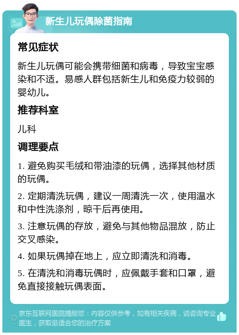 新生儿玩偶除菌指南 常见症状 新生儿玩偶可能会携带细菌和病毒，导致宝宝感染和不适。易感人群包括新生儿和免疫力较弱的婴幼儿。 推荐科室 儿科 调理要点 1. 避免购买毛绒和带油漆的玩偶，选择其他材质的玩偶。 2. 定期清洗玩偶，建议一周清洗一次，使用温水和中性洗涤剂，晾干后再使用。 3. 注意玩偶的存放，避免与其他物品混放，防止交叉感染。 4. 如果玩偶掉在地上，应立即清洗和消毒。 5. 在清洗和消毒玩偶时，应佩戴手套和口罩，避免直接接触玩偶表面。