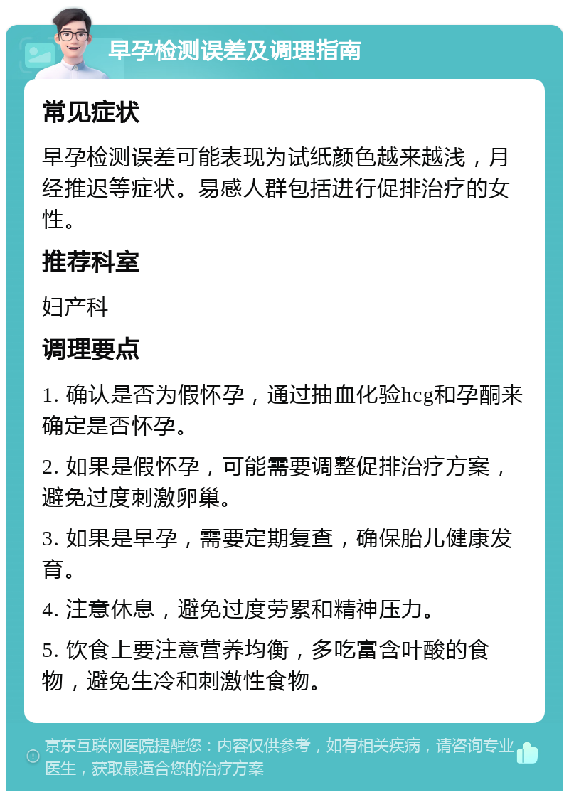 早孕检测误差及调理指南 常见症状 早孕检测误差可能表现为试纸颜色越来越浅，月经推迟等症状。易感人群包括进行促排治疗的女性。 推荐科室 妇产科 调理要点 1. 确认是否为假怀孕，通过抽血化验hcg和孕酮来确定是否怀孕。 2. 如果是假怀孕，可能需要调整促排治疗方案，避免过度刺激卵巢。 3. 如果是早孕，需要定期复查，确保胎儿健康发育。 4. 注意休息，避免过度劳累和精神压力。 5. 饮食上要注意营养均衡，多吃富含叶酸的食物，避免生冷和刺激性食物。