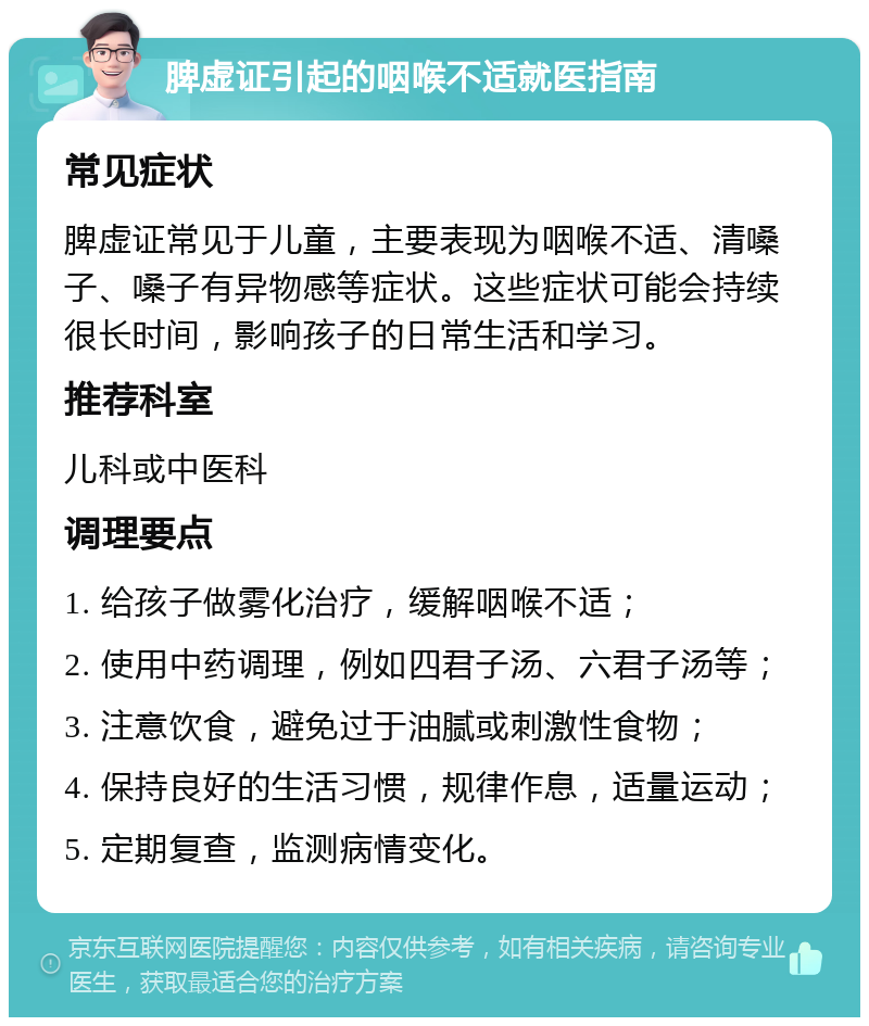 脾虚证引起的咽喉不适就医指南 常见症状 脾虚证常见于儿童，主要表现为咽喉不适、清嗓子、嗓子有异物感等症状。这些症状可能会持续很长时间，影响孩子的日常生活和学习。 推荐科室 儿科或中医科 调理要点 1. 给孩子做雾化治疗，缓解咽喉不适； 2. 使用中药调理，例如四君子汤、六君子汤等； 3. 注意饮食，避免过于油腻或刺激性食物； 4. 保持良好的生活习惯，规律作息，适量运动； 5. 定期复查，监测病情变化。