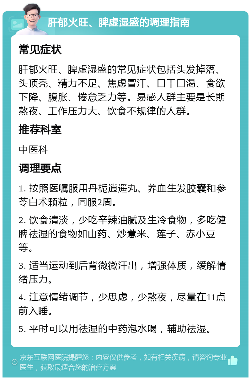 肝郁火旺、脾虚湿盛的调理指南 常见症状 肝郁火旺、脾虚湿盛的常见症状包括头发掉落、头顶秃、精力不足、焦虑冒汗、口干口渴、食欲下降、腹胀、倦怠乏力等。易感人群主要是长期熬夜、工作压力大、饮食不规律的人群。 推荐科室 中医科 调理要点 1. 按照医嘱服用丹栀逍遥丸、养血生发胶囊和参苓白术颗粒，同服2周。 2. 饮食清淡，少吃辛辣油腻及生冷食物，多吃健脾祛湿的食物如山药、炒薏米、莲子、赤小豆等。 3. 适当运动到后背微微汗出，增强体质，缓解情绪压力。 4. 注意情绪调节，少思虑，少熬夜，尽量在11点前入睡。 5. 平时可以用祛湿的中药泡水喝，辅助祛湿。