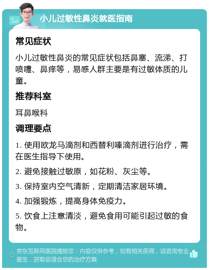 小儿过敏性鼻炎就医指南 常见症状 小儿过敏性鼻炎的常见症状包括鼻塞、流涕、打喷嚏、鼻痒等，易感人群主要是有过敏体质的儿童。 推荐科室 耳鼻喉科 调理要点 1. 使用欧龙马滴剂和西替利嗪滴剂进行治疗，需在医生指导下使用。 2. 避免接触过敏原，如花粉、灰尘等。 3. 保持室内空气清新，定期清洁家居环境。 4. 加强锻炼，提高身体免疫力。 5. 饮食上注意清淡，避免食用可能引起过敏的食物。