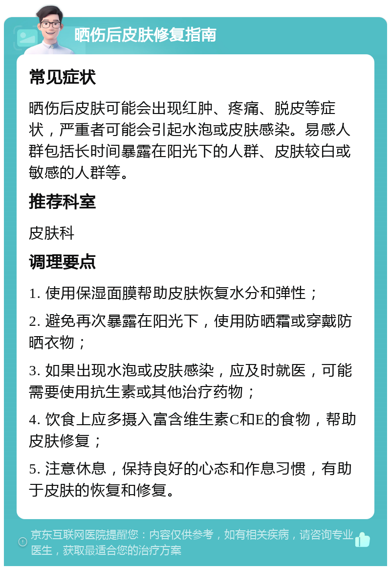 晒伤后皮肤修复指南 常见症状 晒伤后皮肤可能会出现红肿、疼痛、脱皮等症状，严重者可能会引起水泡或皮肤感染。易感人群包括长时间暴露在阳光下的人群、皮肤较白或敏感的人群等。 推荐科室 皮肤科 调理要点 1. 使用保湿面膜帮助皮肤恢复水分和弹性； 2. 避免再次暴露在阳光下，使用防晒霜或穿戴防晒衣物； 3. 如果出现水泡或皮肤感染，应及时就医，可能需要使用抗生素或其他治疗药物； 4. 饮食上应多摄入富含维生素C和E的食物，帮助皮肤修复； 5. 注意休息，保持良好的心态和作息习惯，有助于皮肤的恢复和修复。