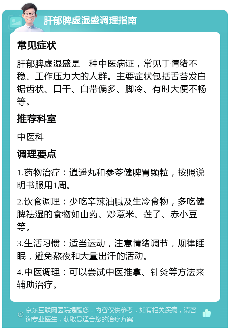 肝郁脾虚湿盛调理指南 常见症状 肝郁脾虚湿盛是一种中医病证，常见于情绪不稳、工作压力大的人群。主要症状包括舌苔发白锯齿状、口干、白带偏多、脚冷、有时大便不畅等。 推荐科室 中医科 调理要点 1.药物治疗：逍遥丸和参苓健脾胃颗粒，按照说明书服用1周。 2.饮食调理：少吃辛辣油腻及生冷食物，多吃健脾祛湿的食物如山药、炒薏米、莲子、赤小豆等。 3.生活习惯：适当运动，注意情绪调节，规律睡眠，避免熬夜和大量出汗的活动。 4.中医调理：可以尝试中医推拿、针灸等方法来辅助治疗。