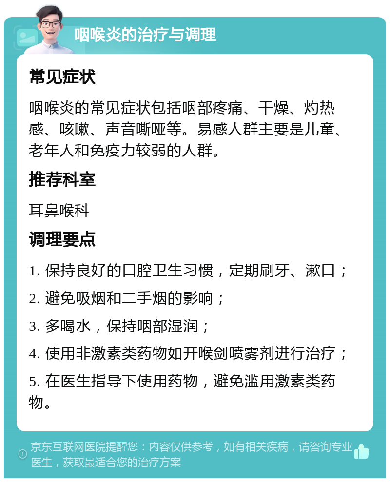 咽喉炎的治疗与调理 常见症状 咽喉炎的常见症状包括咽部疼痛、干燥、灼热感、咳嗽、声音嘶哑等。易感人群主要是儿童、老年人和免疫力较弱的人群。 推荐科室 耳鼻喉科 调理要点 1. 保持良好的口腔卫生习惯，定期刷牙、漱口； 2. 避免吸烟和二手烟的影响； 3. 多喝水，保持咽部湿润； 4. 使用非激素类药物如开喉剑喷雾剂进行治疗； 5. 在医生指导下使用药物，避免滥用激素类药物。