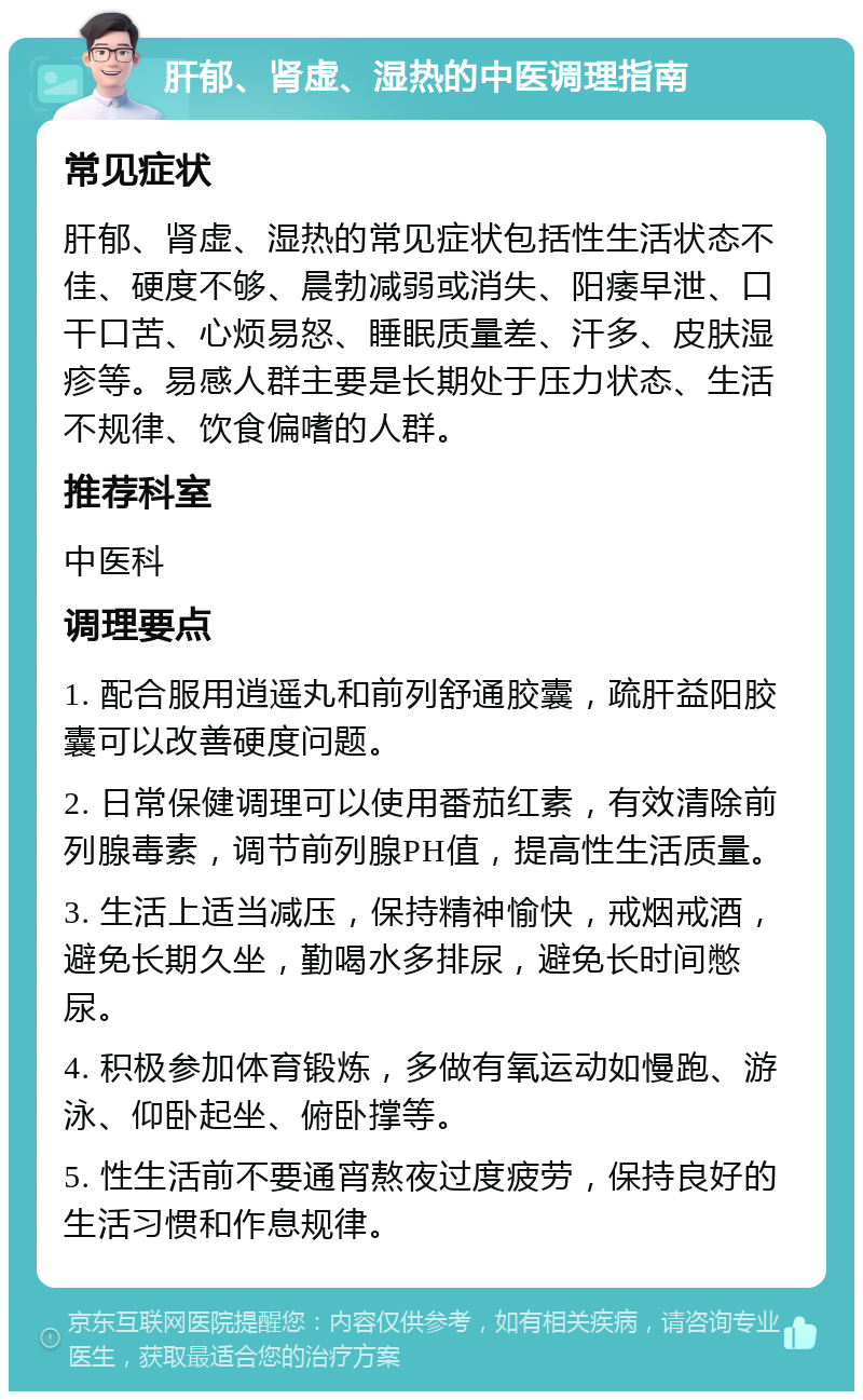 肝郁、肾虚、湿热的中医调理指南 常见症状 肝郁、肾虚、湿热的常见症状包括性生活状态不佳、硬度不够、晨勃减弱或消失、阳痿早泄、口干口苦、心烦易怒、睡眠质量差、汗多、皮肤湿疹等。易感人群主要是长期处于压力状态、生活不规律、饮食偏嗜的人群。 推荐科室 中医科 调理要点 1. 配合服用逍遥丸和前列舒通胶囊，疏肝益阳胶囊可以改善硬度问题。 2. 日常保健调理可以使用番茄红素，有效清除前列腺毒素，调节前列腺PH值，提高性生活质量。 3. 生活上适当减压，保持精神愉快，戒烟戒酒，避免长期久坐，勤喝水多排尿，避免长时间憋尿。 4. 积极参加体育锻炼，多做有氧运动如慢跑、游泳、仰卧起坐、俯卧撑等。 5. 性生活前不要通宵熬夜过度疲劳，保持良好的生活习惯和作息规律。