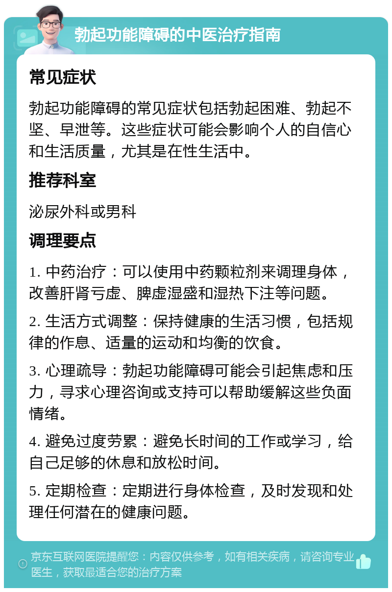 勃起功能障碍的中医治疗指南 常见症状 勃起功能障碍的常见症状包括勃起困难、勃起不坚、早泄等。这些症状可能会影响个人的自信心和生活质量，尤其是在性生活中。 推荐科室 泌尿外科或男科 调理要点 1. 中药治疗：可以使用中药颗粒剂来调理身体，改善肝肾亏虚、脾虚湿盛和湿热下注等问题。 2. 生活方式调整：保持健康的生活习惯，包括规律的作息、适量的运动和均衡的饮食。 3. 心理疏导：勃起功能障碍可能会引起焦虑和压力，寻求心理咨询或支持可以帮助缓解这些负面情绪。 4. 避免过度劳累：避免长时间的工作或学习，给自己足够的休息和放松时间。 5. 定期检查：定期进行身体检查，及时发现和处理任何潜在的健康问题。