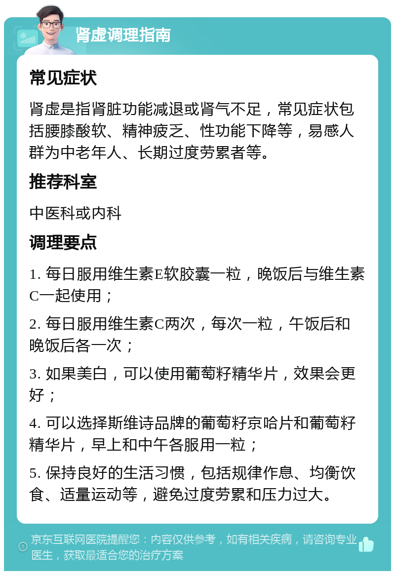 肾虚调理指南 常见症状 肾虚是指肾脏功能减退或肾气不足，常见症状包括腰膝酸软、精神疲乏、性功能下降等，易感人群为中老年人、长期过度劳累者等。 推荐科室 中医科或内科 调理要点 1. 每日服用维生素E软胶囊一粒，晚饭后与维生素C一起使用； 2. 每日服用维生素C两次，每次一粒，午饭后和晚饭后各一次； 3. 如果美白，可以使用葡萄籽精华片，效果会更好； 4. 可以选择斯维诗品牌的葡萄籽京哈片和葡萄籽精华片，早上和中午各服用一粒； 5. 保持良好的生活习惯，包括规律作息、均衡饮食、适量运动等，避免过度劳累和压力过大。