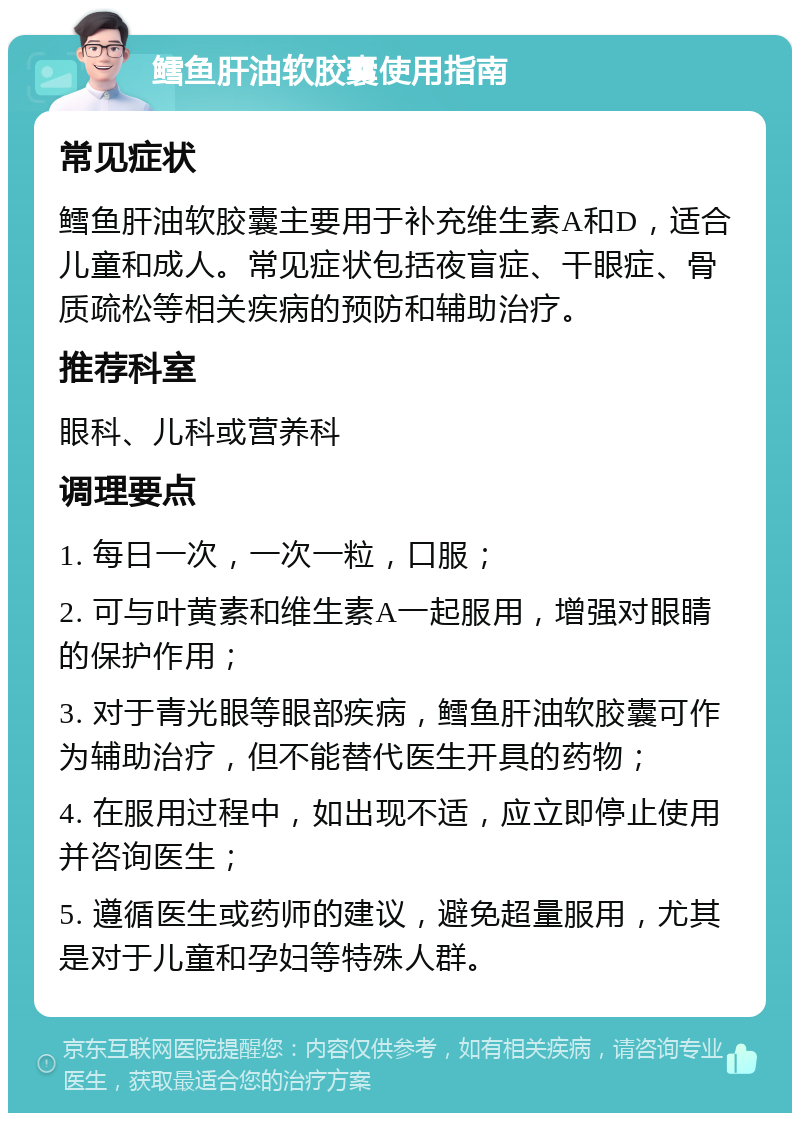 鳕鱼肝油软胶囊使用指南 常见症状 鳕鱼肝油软胶囊主要用于补充维生素A和D，适合儿童和成人。常见症状包括夜盲症、干眼症、骨质疏松等相关疾病的预防和辅助治疗。 推荐科室 眼科、儿科或营养科 调理要点 1. 每日一次，一次一粒，口服； 2. 可与叶黄素和维生素A一起服用，增强对眼睛的保护作用； 3. 对于青光眼等眼部疾病，鳕鱼肝油软胶囊可作为辅助治疗，但不能替代医生开具的药物； 4. 在服用过程中，如出现不适，应立即停止使用并咨询医生； 5. 遵循医生或药师的建议，避免超量服用，尤其是对于儿童和孕妇等特殊人群。