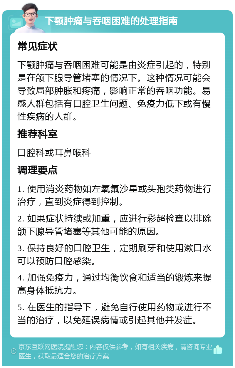 下颚肿痛与吞咽困难的处理指南 常见症状 下颚肿痛与吞咽困难可能是由炎症引起的，特别是在颌下腺导管堵塞的情况下。这种情况可能会导致局部肿胀和疼痛，影响正常的吞咽功能。易感人群包括有口腔卫生问题、免疫力低下或有慢性疾病的人群。 推荐科室 口腔科或耳鼻喉科 调理要点 1. 使用消炎药物如左氧氟沙星或头孢类药物进行治疗，直到炎症得到控制。 2. 如果症状持续或加重，应进行彩超检查以排除颌下腺导管堵塞等其他可能的原因。 3. 保持良好的口腔卫生，定期刷牙和使用漱口水可以预防口腔感染。 4. 加强免疫力，通过均衡饮食和适当的锻炼来提高身体抵抗力。 5. 在医生的指导下，避免自行使用药物或进行不当的治疗，以免延误病情或引起其他并发症。