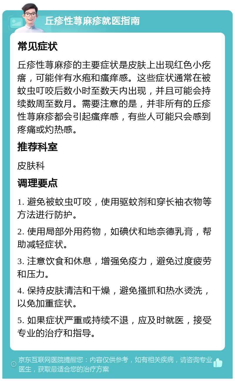 丘疹性荨麻疹就医指南 常见症状 丘疹性荨麻疹的主要症状是皮肤上出现红色小疙瘩，可能伴有水疱和瘙痒感。这些症状通常在被蚊虫叮咬后数小时至数天内出现，并且可能会持续数周至数月。需要注意的是，并非所有的丘疹性荨麻疹都会引起瘙痒感，有些人可能只会感到疼痛或灼热感。 推荐科室 皮肤科 调理要点 1. 避免被蚊虫叮咬，使用驱蚊剂和穿长袖衣物等方法进行防护。 2. 使用局部外用药物，如碘伏和地奈德乳膏，帮助减轻症状。 3. 注意饮食和休息，增强免疫力，避免过度疲劳和压力。 4. 保持皮肤清洁和干燥，避免搔抓和热水烫洗，以免加重症状。 5. 如果症状严重或持续不退，应及时就医，接受专业的治疗和指导。