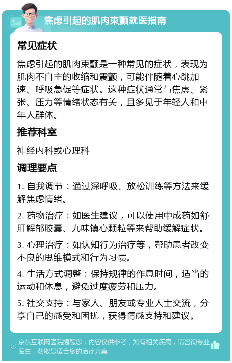 焦虑引起的肌肉束颤就医指南 常见症状 焦虑引起的肌肉束颤是一种常见的症状，表现为肌肉不自主的收缩和震颤，可能伴随着心跳加速、呼吸急促等症状。这种症状通常与焦虑、紧张、压力等情绪状态有关，且多见于年轻人和中年人群体。 推荐科室 神经内科或心理科 调理要点 1. 自我调节：通过深呼吸、放松训练等方法来缓解焦虑情绪。 2. 药物治疗：如医生建议，可以使用中成药如舒肝解郁胶囊、九味镇心颗粒等来帮助缓解症状。 3. 心理治疗：如认知行为治疗等，帮助患者改变不良的思维模式和行为习惯。 4. 生活方式调整：保持规律的作息时间，适当的运动和休息，避免过度疲劳和压力。 5. 社交支持：与家人、朋友或专业人士交流，分享自己的感受和困扰，获得情感支持和建议。