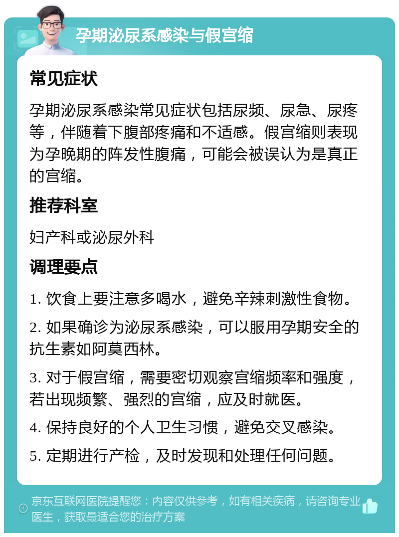 孕期泌尿系感染与假宫缩 常见症状 孕期泌尿系感染常见症状包括尿频、尿急、尿疼等，伴随着下腹部疼痛和不适感。假宫缩则表现为孕晚期的阵发性腹痛，可能会被误认为是真正的宫缩。 推荐科室 妇产科或泌尿外科 调理要点 1. 饮食上要注意多喝水，避免辛辣刺激性食物。 2. 如果确诊为泌尿系感染，可以服用孕期安全的抗生素如阿莫西林。 3. 对于假宫缩，需要密切观察宫缩频率和强度，若出现频繁、强烈的宫缩，应及时就医。 4. 保持良好的个人卫生习惯，避免交叉感染。 5. 定期进行产检，及时发现和处理任何问题。