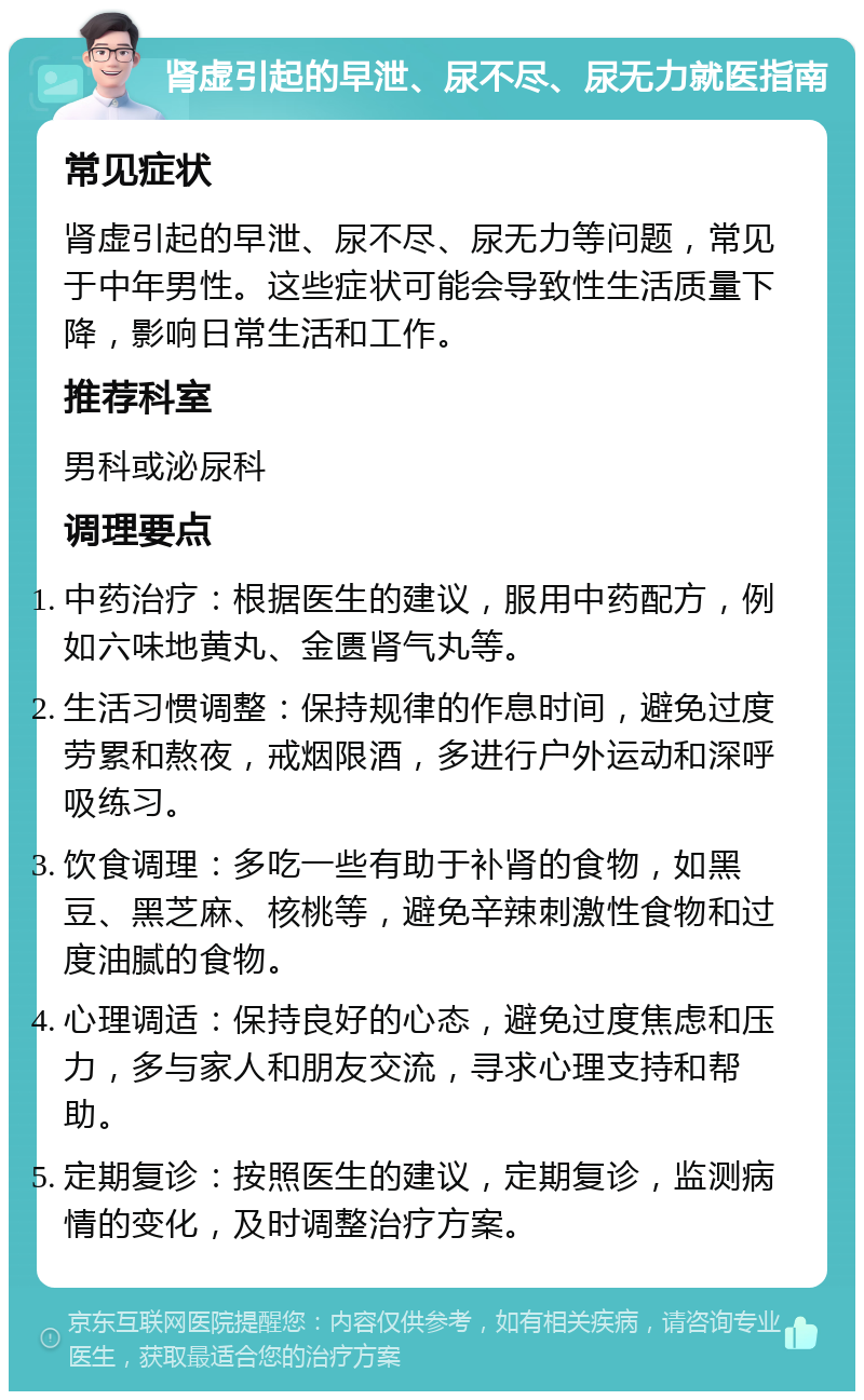 肾虚引起的早泄、尿不尽、尿无力就医指南 常见症状 肾虚引起的早泄、尿不尽、尿无力等问题，常见于中年男性。这些症状可能会导致性生活质量下降，影响日常生活和工作。 推荐科室 男科或泌尿科 调理要点 中药治疗：根据医生的建议，服用中药配方，例如六味地黄丸、金匮肾气丸等。 生活习惯调整：保持规律的作息时间，避免过度劳累和熬夜，戒烟限酒，多进行户外运动和深呼吸练习。 饮食调理：多吃一些有助于补肾的食物，如黑豆、黑芝麻、核桃等，避免辛辣刺激性食物和过度油腻的食物。 心理调适：保持良好的心态，避免过度焦虑和压力，多与家人和朋友交流，寻求心理支持和帮助。 定期复诊：按照医生的建议，定期复诊，监测病情的变化，及时调整治疗方案。