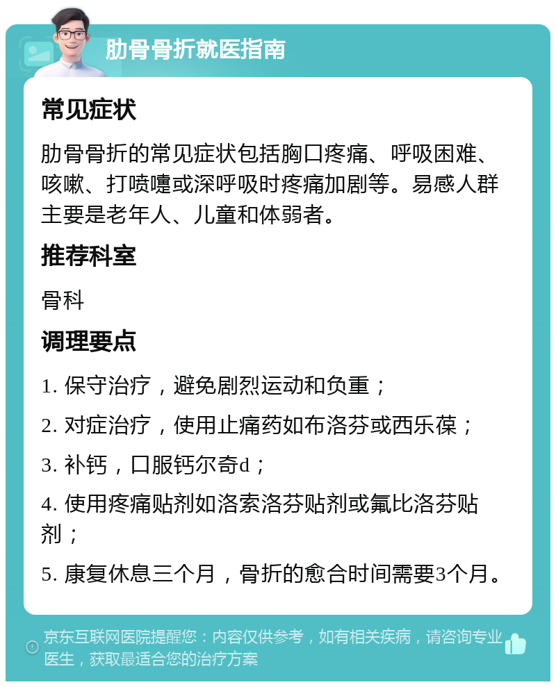 肋骨骨折就医指南 常见症状 肋骨骨折的常见症状包括胸口疼痛、呼吸困难、咳嗽、打喷嚏或深呼吸时疼痛加剧等。易感人群主要是老年人、儿童和体弱者。 推荐科室 骨科 调理要点 1. 保守治疗，避免剧烈运动和负重； 2. 对症治疗，使用止痛药如布洛芬或西乐葆； 3. 补钙，口服钙尔奇d； 4. 使用疼痛贴剂如洛索洛芬贴剂或氟比洛芬贴剂； 5. 康复休息三个月，骨折的愈合时间需要3个月。