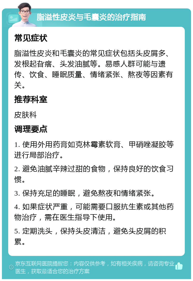 脂溢性皮炎与毛囊炎的治疗指南 常见症状 脂溢性皮炎和毛囊炎的常见症状包括头皮屑多、发根起旮瘩、头发油腻等。易感人群可能与遗传、饮食、睡眠质量、情绪紧张、熬夜等因素有关。 推荐科室 皮肤科 调理要点 1. 使用外用药膏如克林霉素软膏、甲硝唑凝胶等进行局部治疗。 2. 避免油腻辛辣过甜的食物，保持良好的饮食习惯。 3. 保持充足的睡眠，避免熬夜和情绪紧张。 4. 如果症状严重，可能需要口服抗生素或其他药物治疗，需在医生指导下使用。 5. 定期洗头，保持头皮清洁，避免头皮屑的积累。