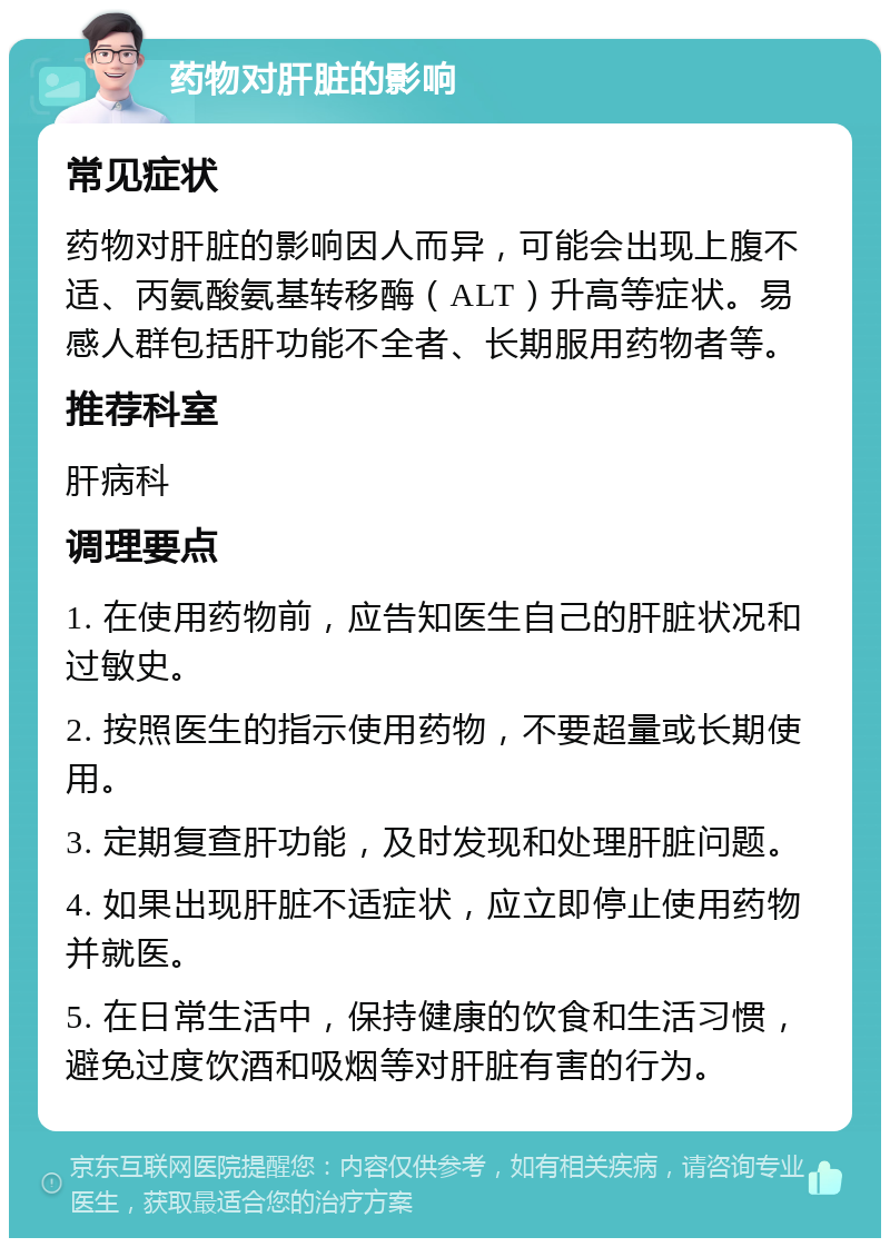 药物对肝脏的影响 常见症状 药物对肝脏的影响因人而异，可能会出现上腹不适、丙氨酸氨基转移酶（ALT）升高等症状。易感人群包括肝功能不全者、长期服用药物者等。 推荐科室 肝病科 调理要点 1. 在使用药物前，应告知医生自己的肝脏状况和过敏史。 2. 按照医生的指示使用药物，不要超量或长期使用。 3. 定期复查肝功能，及时发现和处理肝脏问题。 4. 如果出现肝脏不适症状，应立即停止使用药物并就医。 5. 在日常生活中，保持健康的饮食和生活习惯，避免过度饮酒和吸烟等对肝脏有害的行为。