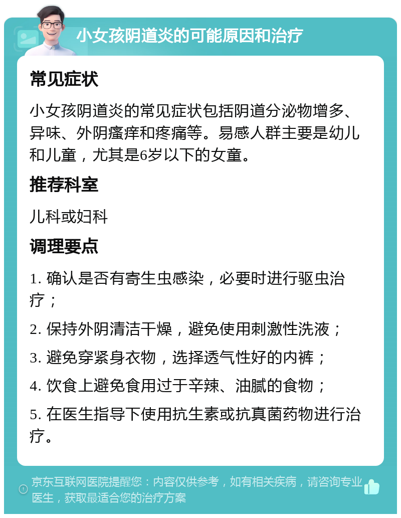 小女孩阴道炎的可能原因和治疗 常见症状 小女孩阴道炎的常见症状包括阴道分泌物增多、异味、外阴瘙痒和疼痛等。易感人群主要是幼儿和儿童，尤其是6岁以下的女童。 推荐科室 儿科或妇科 调理要点 1. 确认是否有寄生虫感染，必要时进行驱虫治疗； 2. 保持外阴清洁干燥，避免使用刺激性洗液； 3. 避免穿紧身衣物，选择透气性好的内裤； 4. 饮食上避免食用过于辛辣、油腻的食物； 5. 在医生指导下使用抗生素或抗真菌药物进行治疗。