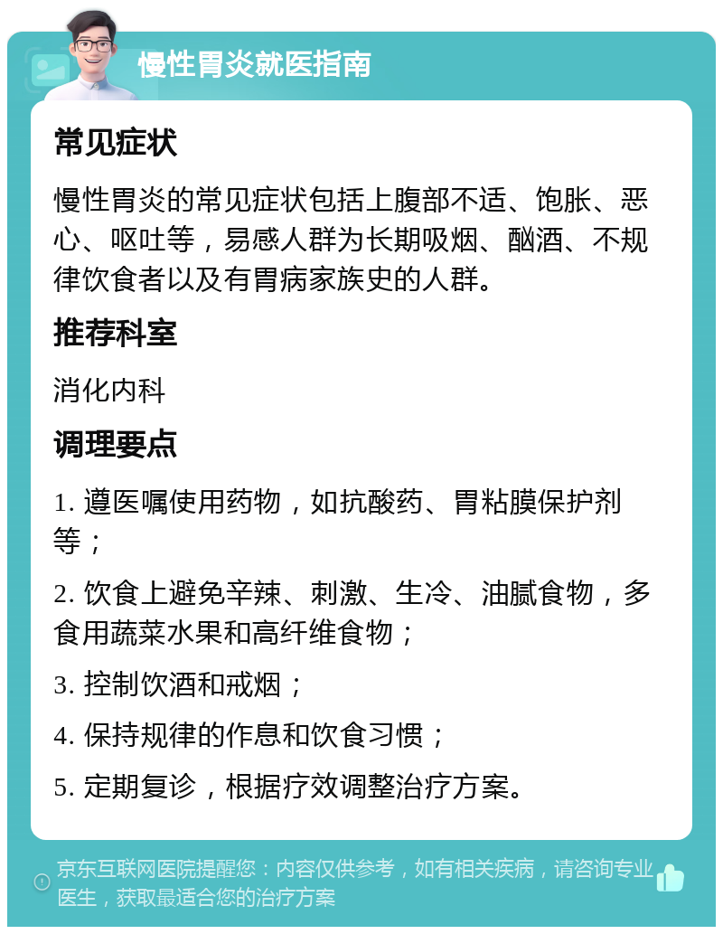 慢性胃炎就医指南 常见症状 慢性胃炎的常见症状包括上腹部不适、饱胀、恶心、呕吐等，易感人群为长期吸烟、酗酒、不规律饮食者以及有胃病家族史的人群。 推荐科室 消化内科 调理要点 1. 遵医嘱使用药物，如抗酸药、胃粘膜保护剂等； 2. 饮食上避免辛辣、刺激、生冷、油腻食物，多食用蔬菜水果和高纤维食物； 3. 控制饮酒和戒烟； 4. 保持规律的作息和饮食习惯； 5. 定期复诊，根据疗效调整治疗方案。