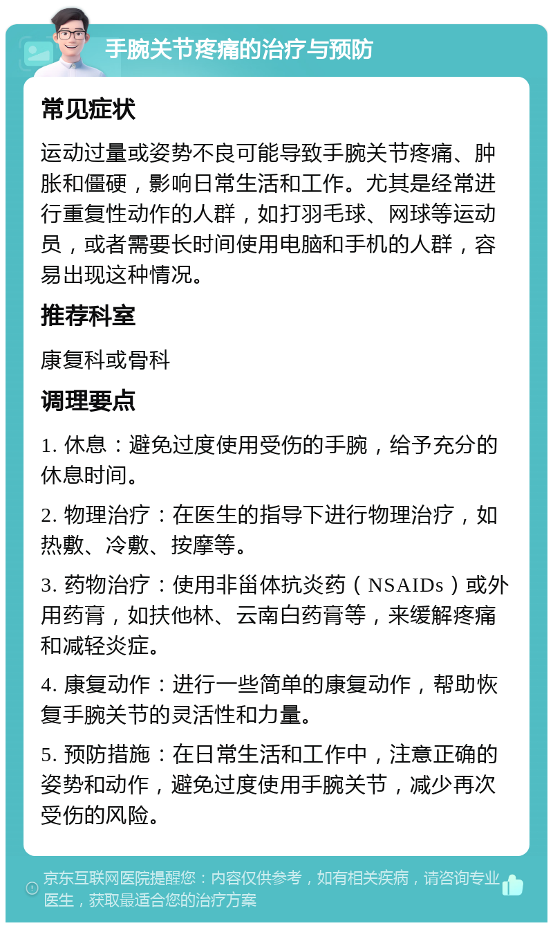 手腕关节疼痛的治疗与预防 常见症状 运动过量或姿势不良可能导致手腕关节疼痛、肿胀和僵硬，影响日常生活和工作。尤其是经常进行重复性动作的人群，如打羽毛球、网球等运动员，或者需要长时间使用电脑和手机的人群，容易出现这种情况。 推荐科室 康复科或骨科 调理要点 1. 休息：避免过度使用受伤的手腕，给予充分的休息时间。 2. 物理治疗：在医生的指导下进行物理治疗，如热敷、冷敷、按摩等。 3. 药物治疗：使用非甾体抗炎药（NSAIDs）或外用药膏，如扶他林、云南白药膏等，来缓解疼痛和减轻炎症。 4. 康复动作：进行一些简单的康复动作，帮助恢复手腕关节的灵活性和力量。 5. 预防措施：在日常生活和工作中，注意正确的姿势和动作，避免过度使用手腕关节，减少再次受伤的风险。