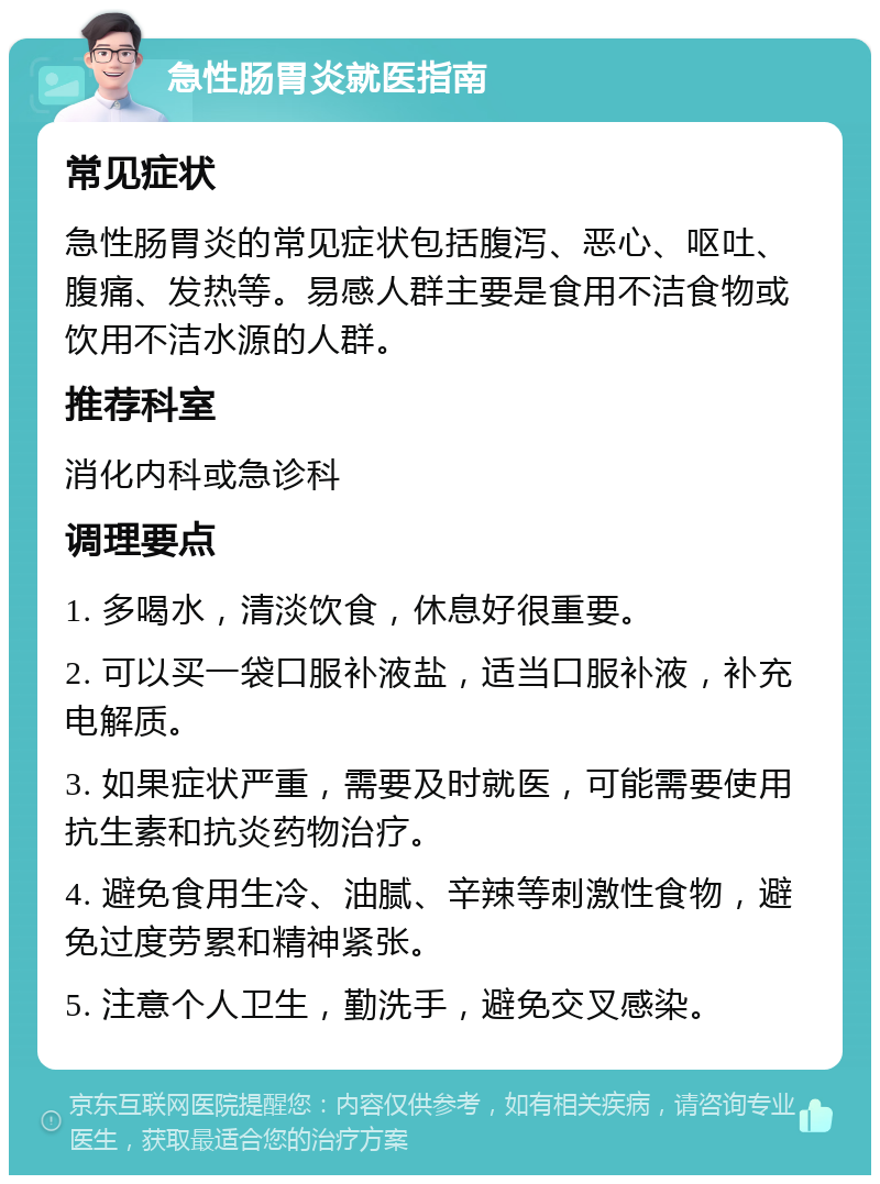 急性肠胃炎就医指南 常见症状 急性肠胃炎的常见症状包括腹泻、恶心、呕吐、腹痛、发热等。易感人群主要是食用不洁食物或饮用不洁水源的人群。 推荐科室 消化内科或急诊科 调理要点 1. 多喝水，清淡饮食，休息好很重要。 2. 可以买一袋口服补液盐，适当口服补液，补充电解质。 3. 如果症状严重，需要及时就医，可能需要使用抗生素和抗炎药物治疗。 4. 避免食用生冷、油腻、辛辣等刺激性食物，避免过度劳累和精神紧张。 5. 注意个人卫生，勤洗手，避免交叉感染。