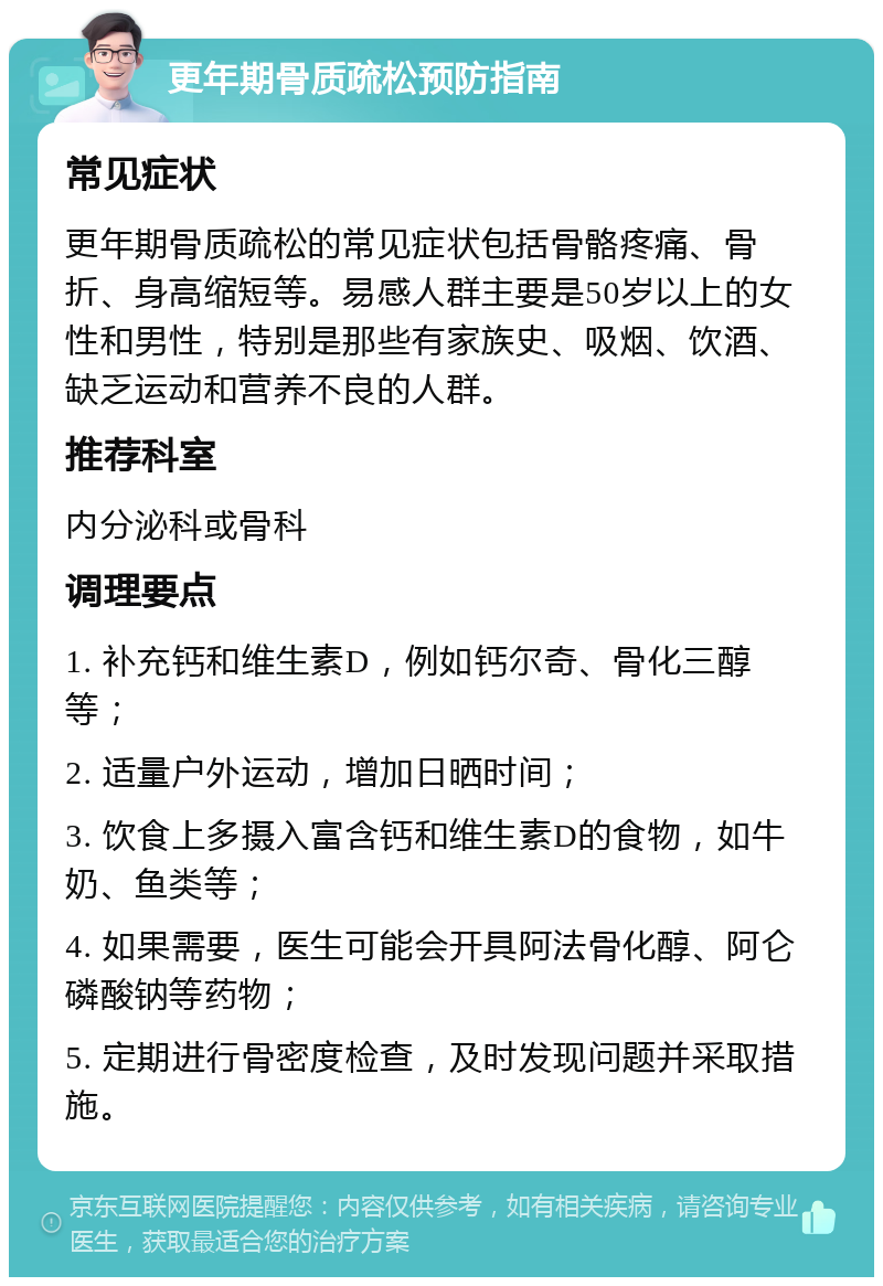 更年期骨质疏松预防指南 常见症状 更年期骨质疏松的常见症状包括骨骼疼痛、骨折、身高缩短等。易感人群主要是50岁以上的女性和男性，特别是那些有家族史、吸烟、饮酒、缺乏运动和营养不良的人群。 推荐科室 内分泌科或骨科 调理要点 1. 补充钙和维生素D，例如钙尔奇、骨化三醇等； 2. 适量户外运动，增加日晒时间； 3. 饮食上多摄入富含钙和维生素D的食物，如牛奶、鱼类等； 4. 如果需要，医生可能会开具阿法骨化醇、阿仑磷酸钠等药物； 5. 定期进行骨密度检查，及时发现问题并采取措施。