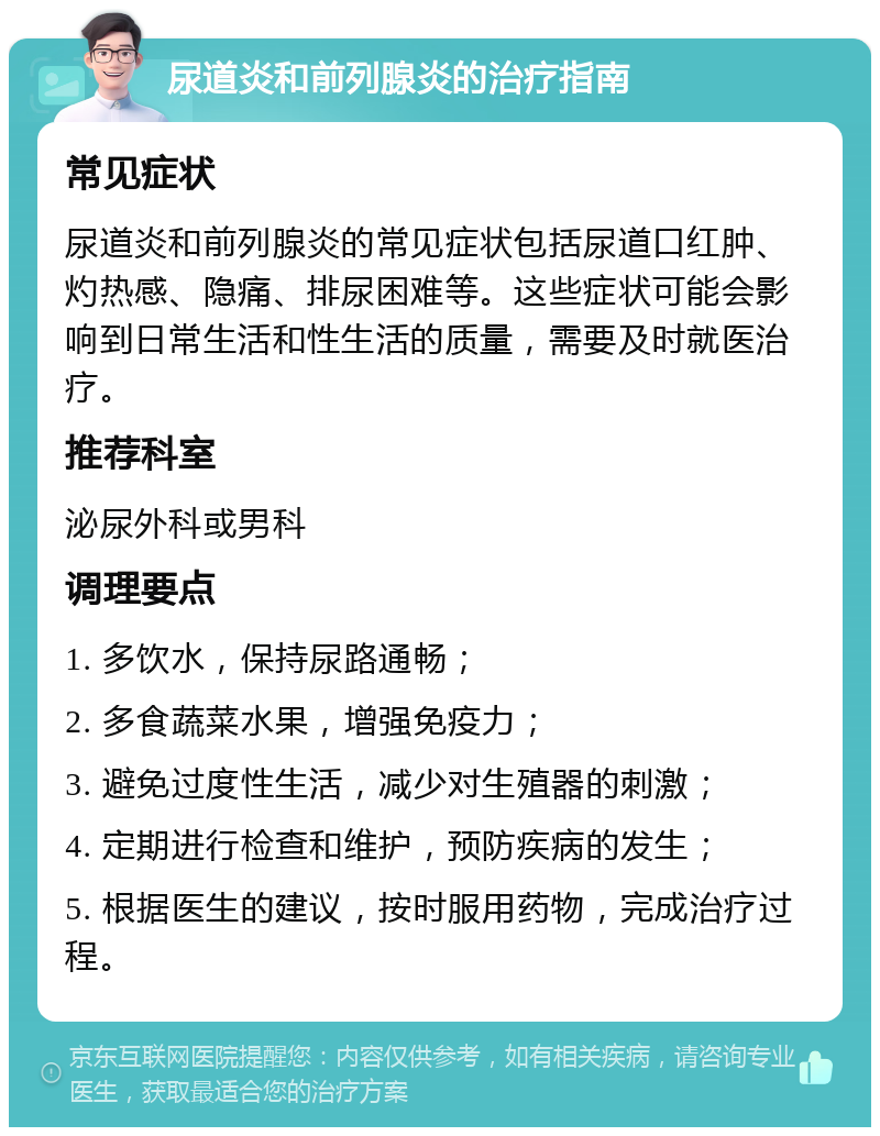 尿道炎和前列腺炎的治疗指南 常见症状 尿道炎和前列腺炎的常见症状包括尿道口红肿、灼热感、隐痛、排尿困难等。这些症状可能会影响到日常生活和性生活的质量，需要及时就医治疗。 推荐科室 泌尿外科或男科 调理要点 1. 多饮水，保持尿路通畅； 2. 多食蔬菜水果，增强免疫力； 3. 避免过度性生活，减少对生殖器的刺激； 4. 定期进行检查和维护，预防疾病的发生； 5. 根据医生的建议，按时服用药物，完成治疗过程。