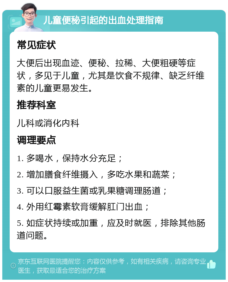 儿童便秘引起的出血处理指南 常见症状 大便后出现血迹、便秘、拉稀、大便粗硬等症状，多见于儿童，尤其是饮食不规律、缺乏纤维素的儿童更易发生。 推荐科室 儿科或消化内科 调理要点 1. 多喝水，保持水分充足； 2. 增加膳食纤维摄入，多吃水果和蔬菜； 3. 可以口服益生菌或乳果糖调理肠道； 4. 外用红霉素软膏缓解肛门出血； 5. 如症状持续或加重，应及时就医，排除其他肠道问题。