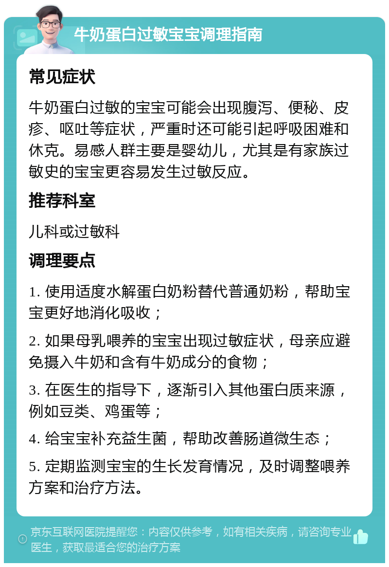 牛奶蛋白过敏宝宝调理指南 常见症状 牛奶蛋白过敏的宝宝可能会出现腹泻、便秘、皮疹、呕吐等症状，严重时还可能引起呼吸困难和休克。易感人群主要是婴幼儿，尤其是有家族过敏史的宝宝更容易发生过敏反应。 推荐科室 儿科或过敏科 调理要点 1. 使用适度水解蛋白奶粉替代普通奶粉，帮助宝宝更好地消化吸收； 2. 如果母乳喂养的宝宝出现过敏症状，母亲应避免摄入牛奶和含有牛奶成分的食物； 3. 在医生的指导下，逐渐引入其他蛋白质来源，例如豆类、鸡蛋等； 4. 给宝宝补充益生菌，帮助改善肠道微生态； 5. 定期监测宝宝的生长发育情况，及时调整喂养方案和治疗方法。