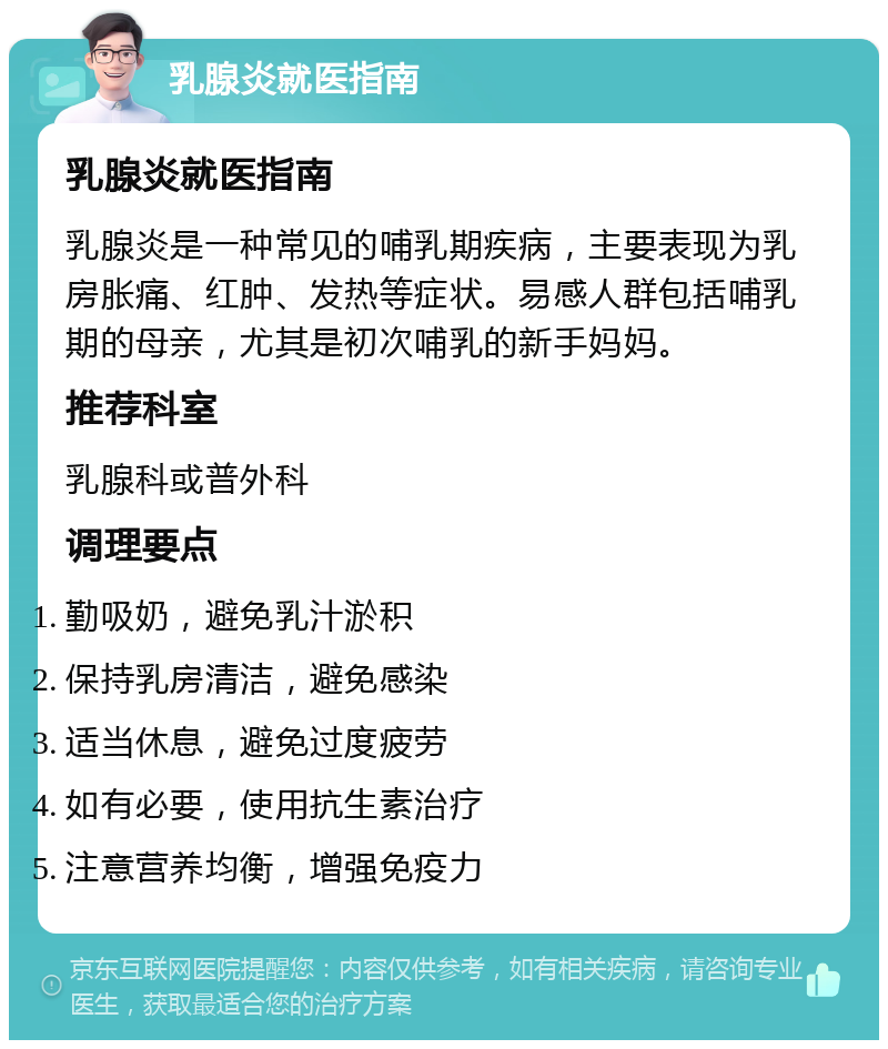 乳腺炎就医指南 乳腺炎就医指南 乳腺炎是一种常见的哺乳期疾病，主要表现为乳房胀痛、红肿、发热等症状。易感人群包括哺乳期的母亲，尤其是初次哺乳的新手妈妈。 推荐科室 乳腺科或普外科 调理要点 勤吸奶，避免乳汁淤积 保持乳房清洁，避免感染 适当休息，避免过度疲劳 如有必要，使用抗生素治疗 注意营养均衡，增强免疫力