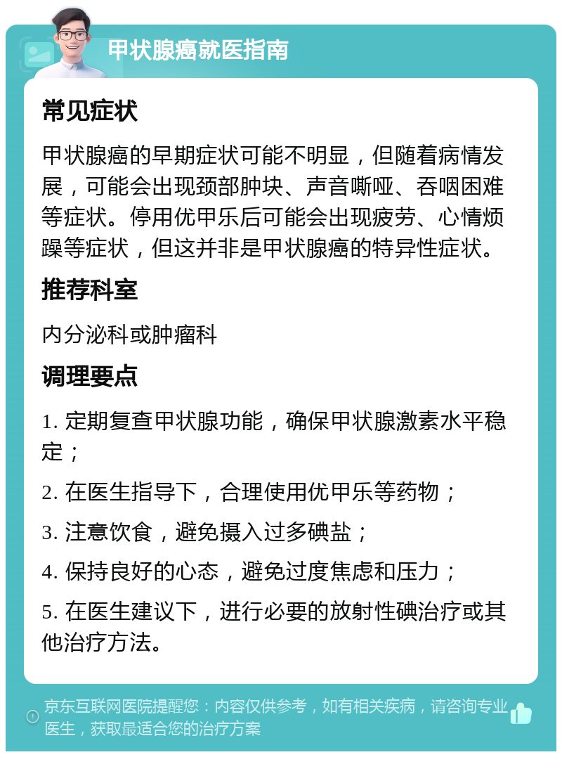 甲状腺癌就医指南 常见症状 甲状腺癌的早期症状可能不明显，但随着病情发展，可能会出现颈部肿块、声音嘶哑、吞咽困难等症状。停用优甲乐后可能会出现疲劳、心情烦躁等症状，但这并非是甲状腺癌的特异性症状。 推荐科室 内分泌科或肿瘤科 调理要点 1. 定期复查甲状腺功能，确保甲状腺激素水平稳定； 2. 在医生指导下，合理使用优甲乐等药物； 3. 注意饮食，避免摄入过多碘盐； 4. 保持良好的心态，避免过度焦虑和压力； 5. 在医生建议下，进行必要的放射性碘治疗或其他治疗方法。