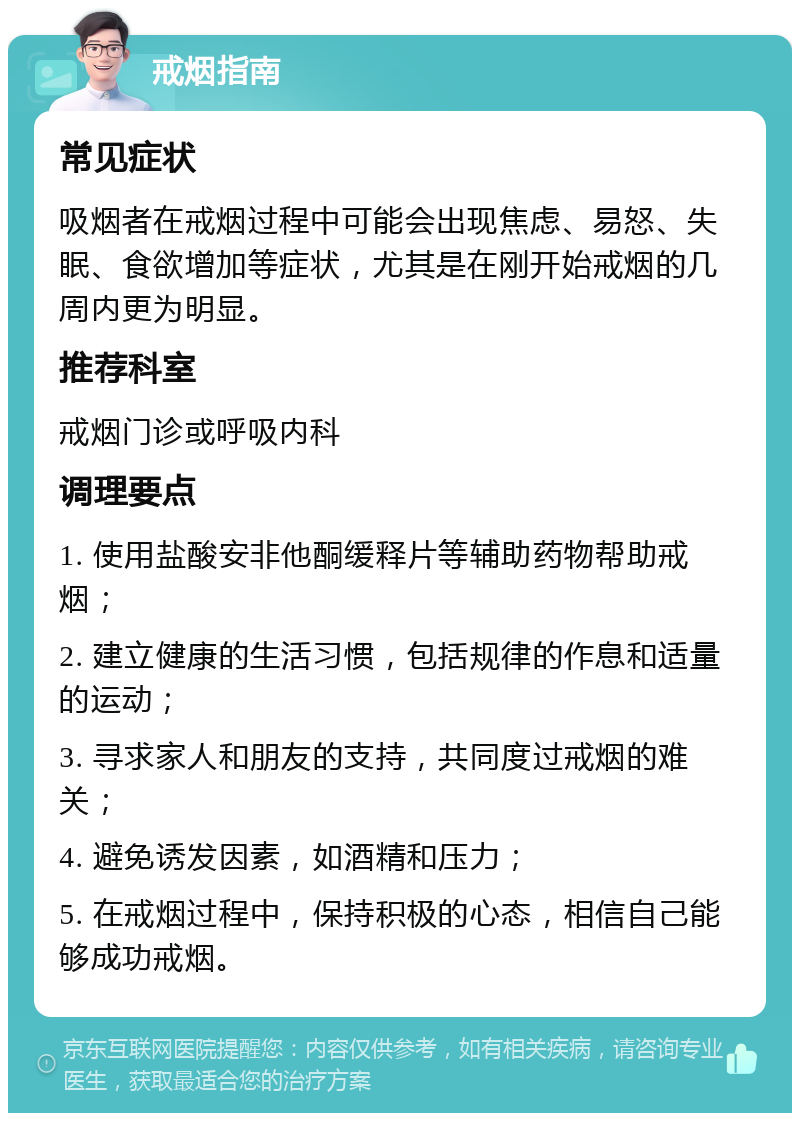 戒烟指南 常见症状 吸烟者在戒烟过程中可能会出现焦虑、易怒、失眠、食欲增加等症状，尤其是在刚开始戒烟的几周内更为明显。 推荐科室 戒烟门诊或呼吸内科 调理要点 1. 使用盐酸安非他酮缓释片等辅助药物帮助戒烟； 2. 建立健康的生活习惯，包括规律的作息和适量的运动； 3. 寻求家人和朋友的支持，共同度过戒烟的难关； 4. 避免诱发因素，如酒精和压力； 5. 在戒烟过程中，保持积极的心态，相信自己能够成功戒烟。