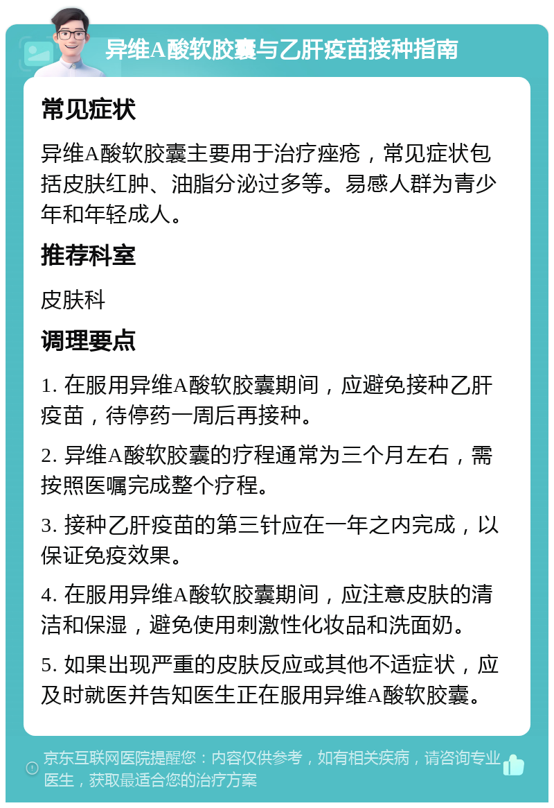 异维A酸软胶囊与乙肝疫苗接种指南 常见症状 异维A酸软胶囊主要用于治疗痤疮，常见症状包括皮肤红肿、油脂分泌过多等。易感人群为青少年和年轻成人。 推荐科室 皮肤科 调理要点 1. 在服用异维A酸软胶囊期间，应避免接种乙肝疫苗，待停药一周后再接种。 2. 异维A酸软胶囊的疗程通常为三个月左右，需按照医嘱完成整个疗程。 3. 接种乙肝疫苗的第三针应在一年之内完成，以保证免疫效果。 4. 在服用异维A酸软胶囊期间，应注意皮肤的清洁和保湿，避免使用刺激性化妆品和洗面奶。 5. 如果出现严重的皮肤反应或其他不适症状，应及时就医并告知医生正在服用异维A酸软胶囊。