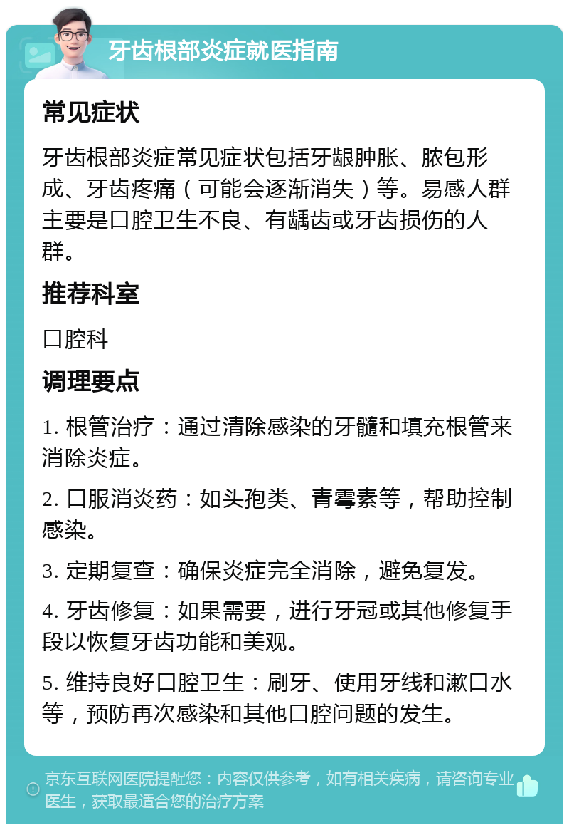 牙齿根部炎症就医指南 常见症状 牙齿根部炎症常见症状包括牙龈肿胀、脓包形成、牙齿疼痛（可能会逐渐消失）等。易感人群主要是口腔卫生不良、有龋齿或牙齿损伤的人群。 推荐科室 口腔科 调理要点 1. 根管治疗：通过清除感染的牙髓和填充根管来消除炎症。 2. 口服消炎药：如头孢类、青霉素等，帮助控制感染。 3. 定期复查：确保炎症完全消除，避免复发。 4. 牙齿修复：如果需要，进行牙冠或其他修复手段以恢复牙齿功能和美观。 5. 维持良好口腔卫生：刷牙、使用牙线和漱口水等，预防再次感染和其他口腔问题的发生。